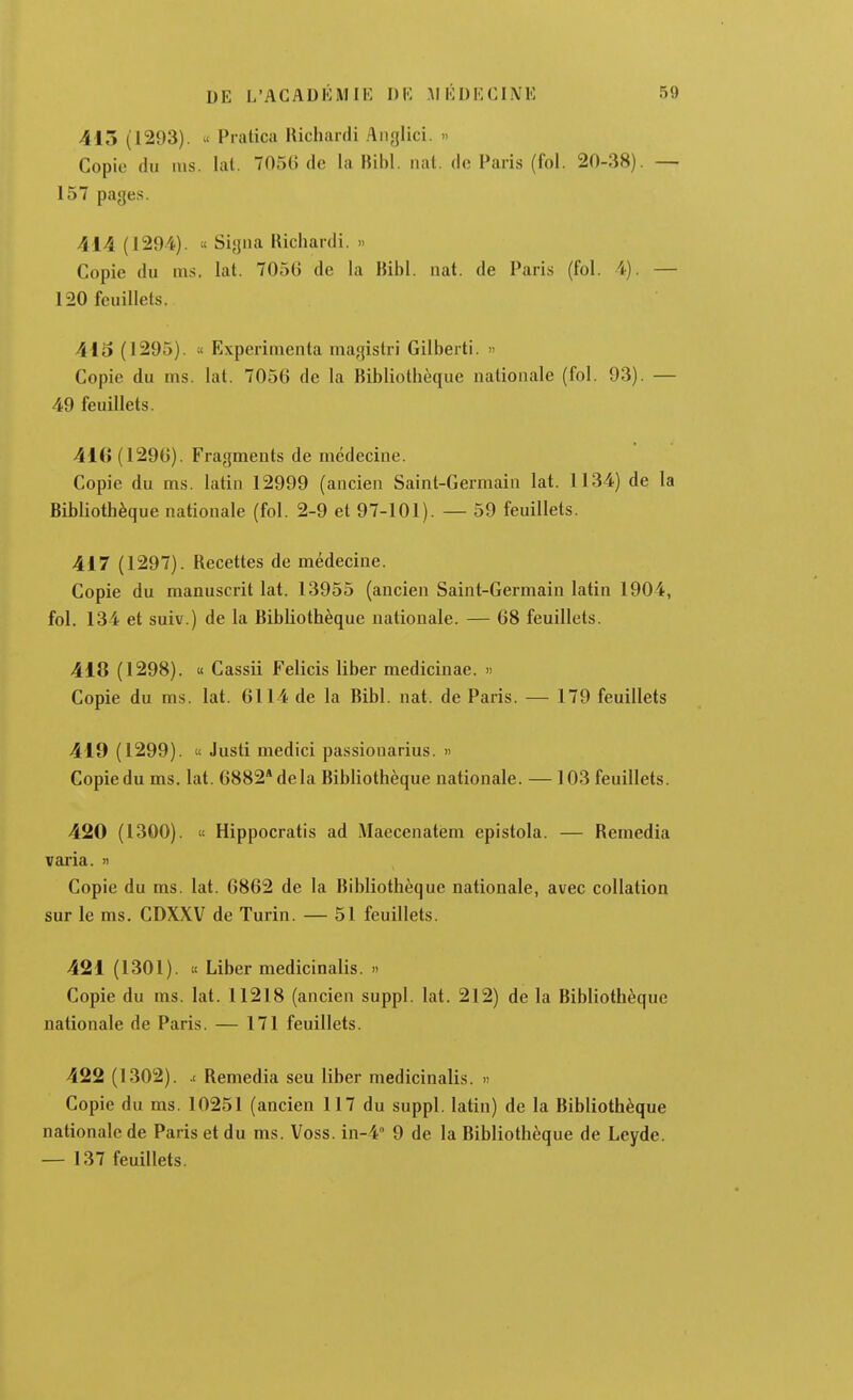 413 (1293). « Pratica Richardi Anglici. » Copie du ms. lal. 7056 de la Fiibl. nat. de Paris (fol. 20-38). — 157 pages. 414 (1294). f Signa llichanli. » Copie du ms. lat. 7056 de la Bibl. nat. de Paris (fol. i). — 120 feuillets. 413 (1295). Expérimenta magistri Gilbert!.  Copie du ms. lat. 7056 de la Bibliothèque nationale (fol. 93). — 49 feuillets. 416 (1296). Fragments de médecine. Copie du ms. latin 12999 (ancien Saint-Germain lat. 1134) de la Bibliothèque nationale (fol. 2-9 et 97-101). — 59 feuillets. 417 (1297). Recettes de médecine. Copie du manuscrit lat. 13955 (ancien Saint-Germain latin 1904, fol. 134 et suiv.) de la Bibliothèque nationale. — 68 feuillets. 418 (1298). « Cassii Felicis liber medicinae. » Copie du ms. lat. 6114 de la Bibl. nat. de Paris. — 179 feuillets 419 (1299). « Justi medici passionarius. « Copie du ms. lat. 6882* delà Bibliothèque nationale. — 103 feuillets. 420 (1300). '( Hippocratis ad Maecenatem epistola. — Remédia varia. » Copie du ms. lat. 6862 de la Bibliothèque nationale, avec collation sur le ms. CDXXV de Turin. — 51 feuillets. 421 (1301). ic Liber medicinalis. » Copie du ms. lat. 11218 (ancien suppl. lat. 212) de la Bibliothèque nationale de Paris. — 171 feuillets. 422 (1302). .( Remédia seu liber medicinalis. » Copie du ms. 10251 (ancien 117 du suppl. latin) de la Bibliothèque nationale de Paris et du ms. Voss. in-4° 9 de la Bibliothèque de Leyde. — 137 feuillets.