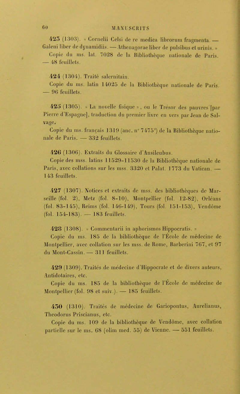 -MANl SCRITS 425 (1303). u Cornelii Celsi de re medica librorum fragmenta. — Galeni liber de dynamidiis. — Atheiiagorae liber de pulsibus et urinis. « Copie du rns. lal. 7028 de la Hibliotbèque nationale de Paris. — 48 feuillets. 424 (1304). Traité salernitain. Copie du ms. latin 14025 de la Bibliothèque nationale de Paris. — 96 feuillets. 425 (1305). ce La novelle fi.sique », ou le Trésor des pauvres [par Pierre d'Espagne], traduction du premier livre en vers par Jean de Sal- vage. Copie du ms. français 1319 (anc. n 7475') de la Bibliothèque natio- nale de Paris. — 332 feuillets. 42G (1306). Extraits du Glossaire d'Ansileubus. Copie des mss. latins 11529-11530 de la Bibliothèque nationale de Paris, avec collations sur les mss. 3320 et Palat. 1773 du Vatican. — 143 feuillets. 427 (1307). Notices et extraits de mss. des bibliothèques de Mar- seille (fol. 2), Metz (fol. 8-10), Montpellier (fol. 12-82), Orléans (fol. 83-145), Reims (fol. 146-149), Tours (fol. 151-153), Vendôme (fol. 154-183). — 183 feuillets. 428 (1308). « Commentarii in aphorismos Hippocratis. » Copie du ms. 185 de la bibliothèque de l'Ecole de médecine de Montpellier, avec collation sur les mss. de Rome, Barberiui 767, et 97 du Mont-Cassin. — 311 feuillets. 429 (1309). Traités de médecine d'Hippocrate et de divers auteurs, Antidotaires, etc. Copie du ms. 185 de la bibliothèque de l'École de médecine de Montpellier (fol. 98 et suiv.). — 185 feuillets. 450 (1310). Traités de médecine de Gariopontus, Aurelianus, Theodorus Priscianus, etc. Copie du ms. 109 de la bibliothèque de Vendôme, avec collation partielle sur le ms. 68 (olim med. 55) de Vienne. — 551 feuillets.