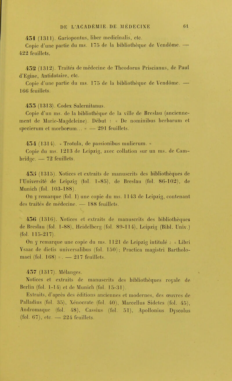 431 (1311). Gariopontus, liber incdicinalis, etc. Copie d'une partie du ms. 175 de la bibliothèque de Vendôme. — 422 feuillets. 452 (1312). Traités de médecine de Thcodorus Priscianu.s, de Paul d'Egine, Antidotaire, etc. Copie d'une partie du nis. 175 de la bibliothèque de Vendôme. — 1G6 feuillets. 435 (1313). Codex Salernitanus. Copie d'un ms. de la bibliothèque de la ville de Bre.slau (ancienne- ment de Marie-Magdeleine). Début : « De nominibus hcrbarum et specierum et morborum... » — 291 feuillets. 454 (1314). « Trotula, de passionibus mulierum. » Copie du ms. 1213 de Leipzig, avec collation sur un ms. de Cam- bridge. — 72 feuillets. 455 (1315). Notices et extraits de manuscrits des bibliothèques de l'Université de Leipzig (fol. 1-85), de Breslau (fol. 86-102), de Munich (fol. 103-188). On y remarque (fol. 1) une copie du ms. 1143 de Leipzig, contenant des traités de médecine. — 188 feuillets. 456 (1310). Notices et extraits de manuscrits des bibliothèques de Breslau (fol. 1-88), Heidelberg (fol. 89-114), Leipzig (Bibl. Univ.) (fol. 115-217). On y remarque une copie du ms. 1121 de Leipzig intitulé ; « Libri Ysaac de dictis universalibus (fol. 150); Practica magistri Bartholo- maei (fol. 168) «. — 217 feuillets. 457 (1317). Mélanges. Notices et extraits de manuscrits des bibliothèques royale de Berlin (fol. 1-14) et de Munich (fol. 15-31). Extraits, d'après des éditions anciennes et modernes, des œuvres de Palladius (fol. 35), Xcnocrate (fol. 40), Marcellus Sidetcs (fol. 45), Andrornaquc (fol. 48), Cassius (fol. 51), Apollonius Dyscolus (fol. 67), etc. — 224 feuillets.