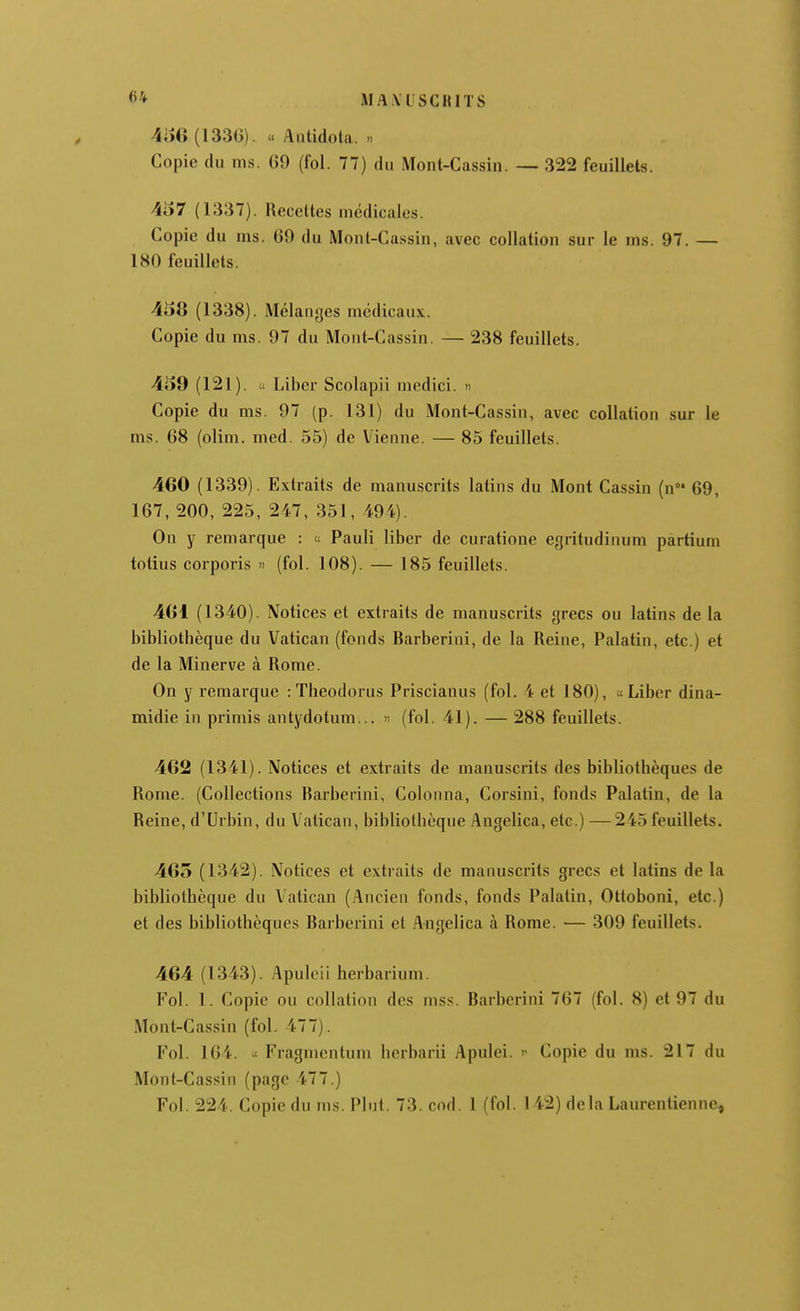 4iîG (133G). « Antidola. .. Copie du ms. 69 (fol. 77) du Mont-Cassin. — 322 feuillets. 457 (1337). Receltes médicales. Copie du ms. 69 du Mont-Ca.ssin, avec collation sur le ms. 97. — 180 feuillets. 458 (1338). Mélanges médicaux. Copie du ms. 97 du Mont-Cassin. — 238 feuillets. 459 (121). u Liber Scolapii medici. « Copie du ms. 97 (p. 131) du Mont-Cassin, avec collation sur le ms. 68 (olim. med. 55) de Vienne. — 85 feuillets. 460 (1339). Extraits de manuscrits latins du Mont Cassin (n 69, 167, 200, 225, 247, 351, 494). On y remarque : « Pauli liber de curatione egritudinum partium totius corporis « (fol. 108). — 185 feuillets. 461 (1340). Notices et extraits de manuscrits grecs ou latins de la bibliothèque du Vatican (fonds Barberini, de la Reine, Palatin, etc.) et de la Minerve à Rome. On y remarque : Theodorus Priscianus (fol. 4 et 180), «Liber dina- midie in primis antydotum... » (fol. 41). — 288 feuillets. 462 (1341). Notices et extraits de manuscrits des bibliothèques de Rome. (Collections Barberini, Colonna, Corsini, fonds Palatin, de la Reine, d'Urbin, du Vatican, bibliothèque Angelica, etc.) —245 feuillets. 465 (1342). Notices et extraits de manuscrits grecs et latins de la bibliothèque du Vatican (Ancien fonds, fonds Palatin, Ottoboni, etc.) et des bibliothèques Barberini et Angelica à Rome. — 309 feuillets. 464 (1343). Apuleii herbarium. Fol. 1. Copie ou collation des mss. Barberini 767 (fol. 8) et 97 du Mont-Cas.sin (fol. 477). Fol. 164.  Fragmcntum herbarii Apulei.  Copie du ms. 217 du Mont-Cassin (page 477.) Fol. 224. Copie du ms. Plni. 73. cod. 1 (fol. 1 42) delà Laurentienne,