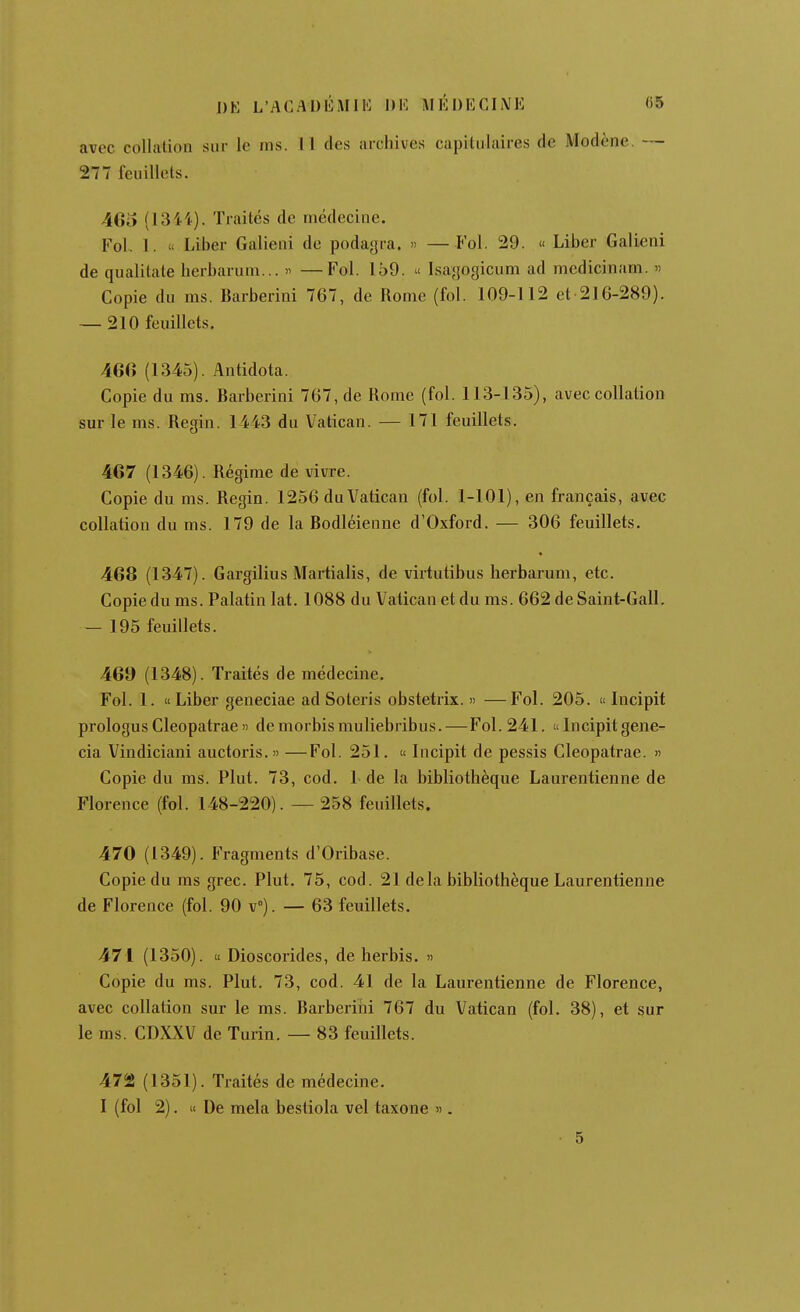 J)K L'AGADIÎMIK DK MKDKCINE «5 avec collation sur le ins. Il (les archives capitulaires de Modène. — 277 feuillets. 46o (1344). Traités de médecine. Fol. 1. « Liber Galieni de podagra. >> — Fol. 29. « Liber Galieni de qualilate herbaruni... » —Fol. 159.  Isagogicum ad medicinam. « Copie du ms. Barberini 767, de Rome (fol. 109-112 et 216-289). — 210 feuillets. 46(» (1345). Antidota. Copie du ms. Barberini 767, de Rome (fol. 113-135), avec collation sur le ms. Regin. 1443 du Vatican. — 171 feuillets. 467 (1346). Régime de vivre. Copie du ms. Regin. 1256 du Vatican (fol. 1-101), en français, avec collation du ms. 179 de la Bodléienne d'Oxford. — 306 feuillets. 468 (1347). Gargilius Martialis, de virtutibus herbarum, etc. Copie du ms. Palatin lat. 1088 du Vatican et du ms. 662 de Saint-Gall. — 195 feuillets. 469 (1348). Traités de médecine. Fol. 1. « Liber geneciae ad Soteris obstetrix. « —Fol. 205. « Incipit prologus Cleopatrae » demorbismuliebribus.—Fol. 241.  Incipit gene- cia Vindiciani auctoris.» —Fol. 251. « Incipit de pessis Cleopatrae. » Copie du ms. Plut. 73, cod. L de la bibliothèque Laurentienne de Florence (fol. 148-220). — 258 feuillets. 470 (1349). Fragments d'Oribase. Copie du ms grec. Plut. 75, cod. 21 delà bibliothèque Laurentienne de Florence (fol. 90 V). — 63 feuillets. 471 (1350). « Dioscorides, de herbis. » Copie du ms. Plut. 73, cod. 41 de la Laurentienne de Florence, avec collation sur le ms. Barberini 767 du Vatican (fol. 38), et sur le ms. CDXXV de Turin. — 83 feuillets. 472 (1351). Traités de médecine. I (fol 2). » De mêla bestiola vel taxone ». 5