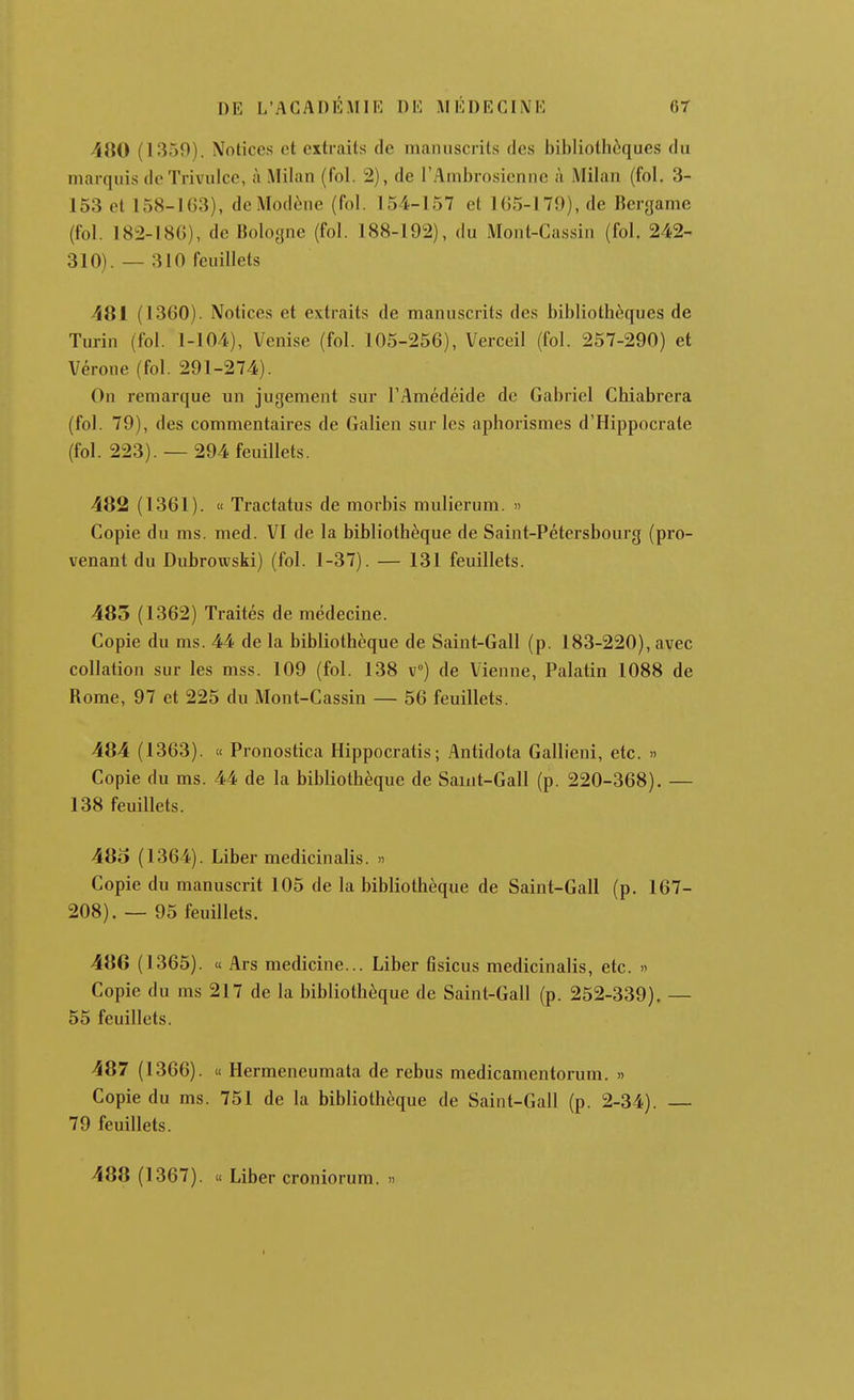 Al\0 (1359). Notices et extraits de manuscrits des bibliothèques du marquis de Trivulcc, à Milan (fol. 2), de l'Ambrosienne à Milan (fol. 3- 153 et 158-163), dcModène (fol. 154-157 et 165-179), de Bergame (fol. 182-186), de Bologne (fol. 188-192), du Mont-Cassin (fol. 242- 310). — 310 feuillets 481 (1360). Notices et extraits de manuscrits des bibliothèques de Turin (fol. 1-104), Venise (fol. 105-256), Verceil (fol. 257-290) et Vérone (fol. 291-274). On remarque un jugement sur l'Amédéide de Gabriel Chiabrera (fol. 79), des commentaires de Galien sur les aphorismes d'Hippocrale (fol. 223). — 294 feuillets. 482 (1361). « Tractatus de morbis mulierum. » Copie du ms. med. VI de la bibliothèque de Saint-Pétersbourg (pro- venant du Dubrowski) (fol. 1-37). — 131 feuillets. 485 (1362) Traités de médecine. Copie du ms. 44 de la bibliothèque de Saint-Gall (p. 183-220), avec collation sur les mss. 109 (fol. 138 v°) de Vienne, Palatin 1088 de Rome, 97 et 225 du Mont-Cassin — 56 feuillets. 484 (1363). « Pronostica Hippocratis; Antidota Gallieni, etc. » Copie du ms. 44 de la bibliothèque de Saint-Gall (p. 220-368). — 138 feuillets. 48o (1364). Liber medicinalis. » Copie du manuscrit 105 de la bibliothèque de Saint-Gall (p. 167- 208). — 95 feuillets. 486 (1365). « Ars medicine... Liber flsicus medicinalis, etc. » Copie du ms 217 de la bibliothèque de Saint-Gall (p. 252-339). — 55 feuillets. 487 (1366). « Hermeneumata de rebus medicamentorum. » Copie du ms. 751 de la bibliothèque de Saint-Gall (p. 2-34). 79 feuillets. 488 (1367). « Liber croniorum. »