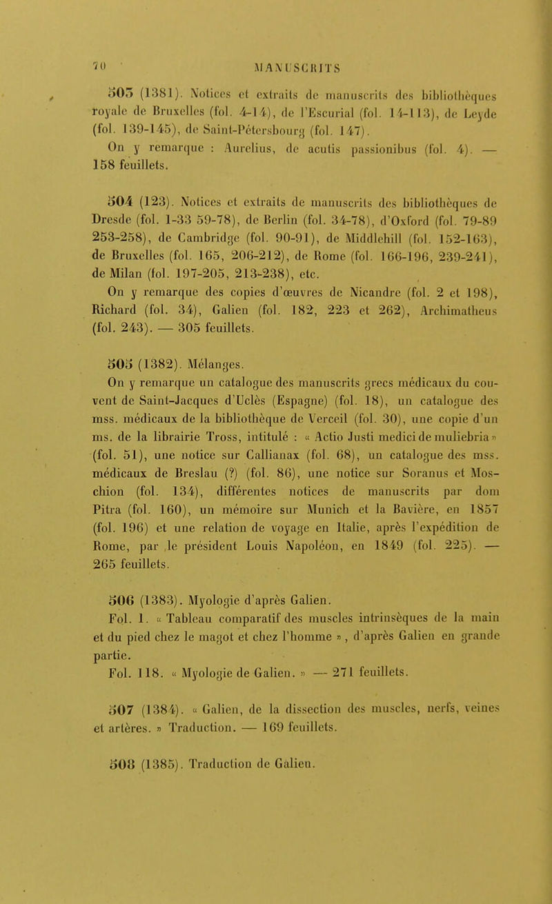 AIAM'SCIUTS i)05 (1381), Notices et extraits de manuscrits des bihiiotlièques royale de Bruxelles (fol. 4-14), de l'Escurial (fol. li-113), de Leyde (fol. 139-145), de Saint-Pétersbourg (fol. 147). On y remarque : Aurclius, de acutis passionibus (fol. 4). — 158 feuillets. 504 (123). Notices et extraits de manuscrits des bibliothèques de Dresde (fol. 1-33 59-78), de Berlin (fol. 34-78), d'Oxford (fol. 79-89 253-258), de Cambridge (fol. 90-91), de Middlehill (fol. 152-1G3), de Bruxelles (fol. 165, 206-212), de Bome (fol. 166-196, 239-241), de Milan (fol. 197-205, 213-238), etc. On y remarque des copies d'œuvres de Nicandre (fol. 2 et 198), Richard (fol. 34), Galien (fol. 182, 223 et 262), Arcbimatheus (fol, 243). — 305 feuillets. 505 (1382). Mélanges. On y remarque un catalogue des manuscrits grecs médicaux du cou- vent de Saint-Jacques d'Uclès (Espagne) (fol. 18), un catalogue des mss. médicaux de la bibliothèque de Verceil (fol. 30), une copie d'un ms. de la librairie Tross, intitulé : « Actio Justi medicide muliebria « (fol. 51), une notice sur Callianax (fol. 68), un catalogue des mss. médicaux de Breslau (?) (fol. 86), une notice sur Soranus et Mos- chion (fol. 134), différentes notices de manuscrits par dom Pitra (fol. 160), un mémoire sur Munich et la Bavière, en 1857 (fol. 196) et une relation de voyage en Italie, après l'expédition de Rome, par ,1e président Louis Napoléon, en 1849 (fol. 225). — 265 feuillets. 50G (1383). Myologie d'après Galien. Fol. 1.  Tableau comparatif des muscles intrinsèques de la main et du pied chez le magot et chez l'homme , d'après Galien en grande partie. Fol. 118. « Myologie de Galien. » — 271 feuillets. 507 (1384). « Galien, de la dissection des muscles, nerfs, veines et artères. » Traduction. — IGd feuillets. 508 (1385). Traduction de Galien.