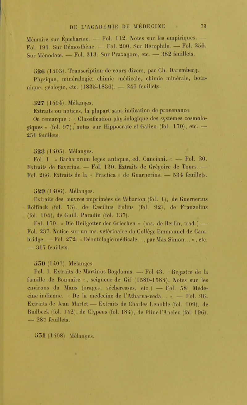 Mémoire sur Épicharme. — Fol. 112. Notes sur les empiriques. — Fol. 101. Sur Démosthène. — Fol. 200. Sur Hérophile. — Fol. 256. Sur Ménodote. — Fol. 313. Sur Praxagore, etc. — 382 feuillets. o26 (1403). Trauscription de cours divers, par Ch. Darembery. Physique, minéralogie, chimie médicale, chimie minérale, bota- nique, géologie, etc. (1835-1836). —246 feuillets. 527 (U04). Mélanges. Extraits ou notices, la plupart sans indication de provenance. On remarque : « Classification physiologique des systèmes cosmolo- giques » (fol. 97);*notes sur Hippocrate et Galien (fol. 170), etc. — 251 feuillets. 528 (1405). Mélanges. Fol. 1. « Barbarorum leges antiquae, ed. Canciani. « — Fol. 20. Extraits de Baverîus. — Fol. 130. Extraits de Grégoire de Tours. — Fol. 266. Extraits de la « Practica » de Guarnerius. — 534 feuillets, 529 (1406). Mélanges. Extraits des œuvres imprimées de Wharton (fol. 1), de Guernerius Rolfinck (fol. 73), de Caecilius Folius (fol. 92), de Franzolius (fol. 104), de Guill. Paradin (fol. 137). Fel. 170. « Die Heilgotter der Griechen » (ms. de Berlin, trad.) — Fol. 237. Notice sur un ms. vétérinaire du Collège Emmanuel de Cam- bridge. — Fol. 272. « Déontologie médicale..., par Max Simon... », etc. — 317 feuillets. 550 (1407). Mélanges. Fol. 1. Extraits de Martinus Bogdanus. — Fol 43. « Registre de la famille de Bonnaire », seigneur de Gif (1580-1584). Notes sur les environs du Mans (orages, sécheresses, etc.) — Fol. 58. Méde- cine indienne, il De la médecine de l'Atharva-veda... » — Fol. 96. Extraits de Jean .Martet — Extraits de Charles Lenoble (fol. 109), de Rudbeck (fol. 142), de Clypeus (fol. 184), de Pline l'Ancien (fol. 196). — 287 feuillets. 551 (1408) Mélanges. *