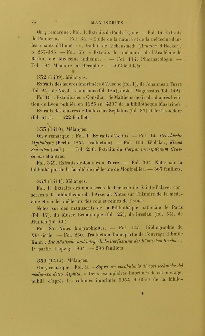 On y remarque : Fol. 1. Extraits de Paul d'Éginc. — Fol. 14. Extraits de Palmerius. — Fol. 34. « Élude de la nature et de la médecine dans les chants d'Homère », traduit de Licheiistaedt {Annalen d'Hecker), p. 257-385. — Fol. 63. « Extraits des mémoires de l'Académie de Berlin, etc. Médecine indienne. » — Fol. 114. Pharmacoloyie. — Fol. 194. Mémoire sur Hérophile. — 292 feuillets. % l»52 (1409). Mélanges. Extraits des œuvres imprimées d'Ausone (fol. 1), de Johannes a Turre (fol. 24), de Nicol. Lconicenus (fol. 124), de Jos. Magnassius (fol. 142). Fol 191. Extraits des « Consilia» deMatlheus de Gradi, d'après l'édi- tion de Lyon publiée en 1525 (n 4397 de la bibliothèque Mazarine). Extraits des œuvres de Ludovicus Septalius (fol. 87) et deCassiodore (fol. 417). —422 feuillets. 555 (1410). Mélanges. On y remarque : Fol. 1. Extraits d'Aelius.—Fol. 14. Griechische Mythologie (Berlin 1854, traduction). — Fol. 106. Wolcker, Kleim Schriflen (trad.). — Fol. 256. Extraits du Corpus inscripiionum Grae- carum et autres. Fol. 349. Extraits de Joannes a Turre. Fol. 364. Notes sur la bibliothèque de la faculté de médecine de Montpellier. — 367 feuillets. 354 (1411). Mélanges. Fol. 1. Extraits des manuscrits de Lacurne de Sainte-Palaye, con servés à la bibliothèque de l'Arsenal. Notes sur l'histoire de la méde- cine et sur les médecins des rois et reines de France. Notes sur des manuscrits de la Bibliothèque nationale de Paris (fol. 17), du Musée Britannique (fol. 22), de Breslau (fol. 54), de Munich (fol. 60). Fol. 87. Notes biographiques. — Fol. 145. Bibliograpliie du XV siècle. — Fol. 250. Traduction d'une partie de l'ouvrage d'Émile Kûhn : Die slàdlische und burgerliche l/erfassung des Romisc/ien Rcichs..., l partie. Leipzig, 1864. —298 feuillets. 555 (1412). Mélanges. On y remarque : Fol. 2. « Sopra un vocahulario di voci lechniche del medio-evo dello Alphila. » Deux exemplaires imprimés de cet ouvrage, publié d'après les volumes imprimés 6954 et 6957 de la biblio-