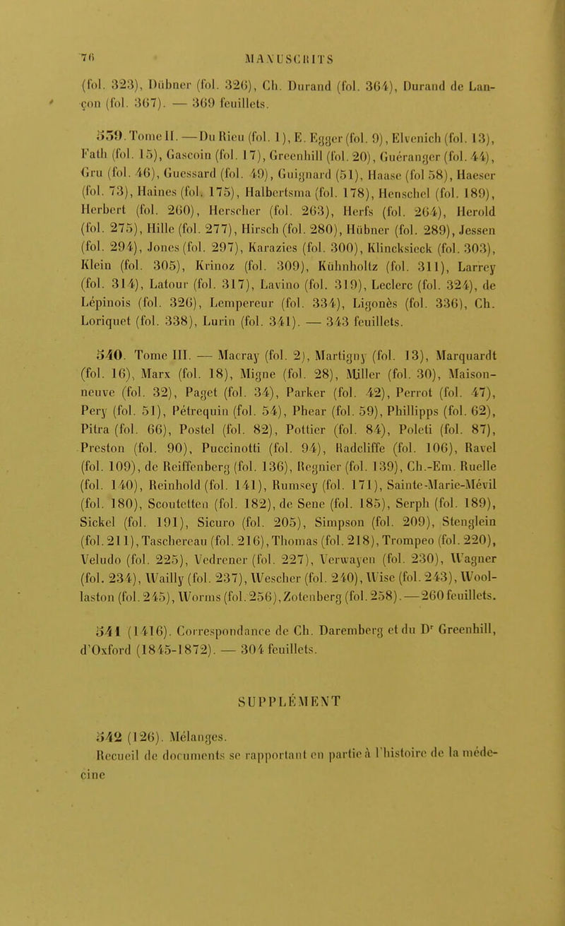 7'i MA.VUSCItlTS (fol. 323), Diibncr (fol. 32()), Cli. Durand (fol. 3G4), Durand de Lan- çon (fol. 3G7). — 3G9 feuillets. 55î).TonieII. —Du Hieu (fol. 1), E. Eyger (fol. 9), Elvenich (fol. 13), Falh (fol. 15), Gascoin (fol. 17), Grecnhill (fol. 20), Guéranger (fol. 44), Gru (fol. 46), Guessard (fol. 49), Guiynard (51), Haase (fol 58), Haeser (fol. 73), Haines (fol. 175), Halbcrtsma (fol. 178), Hcnschel (fol. 189), Herbert (fol. 2G0), Herscher (fol. 263), Herfs (fol. 2G4), Herold (loi. 275), Hillc (fol. 277), Hirscb (fol. 280), Hûbner (fol. 289), Jessen (fol. 294), Jones (fol. 297), Karazies (fol. 300), Klincksicck (fol. 303), Klein (fol. 305), Krinoz (fol. 309), Kùhnholtz (fol. 311), Larrey (fol. 314), Latour (fol. 317), Lavino (fol. 319), Leclerc (fol. 324), de Lépinois (fol. 32G), Lcnipcreur (fol. 334), Ligonès (fol. 336), Ch. Loriquet (fol. 338), Lurin (fol. 341). — 343 feuillets. 540. Tome III. — Macray (fol. 2), Martigny (fol. 13), Marquardt (fol. 16), Marx (fol. 18), Migne (fol. 28), Mjller (fol. 30), Maison- neuve (fol. 32), Paget (fol. 34), Parker (fol. 42), Perrot (fol. 47), Pery (fol. 51), Pétrequin (fol. 54), Phear (fol. 59), Phillipps (fol. 62), Pitra (fol. 66), Poslel (fol. 82), Pottier (fol. 84), Poleti (fol. 87), Preston (fol. 90), Puccinotti (fol. 94), lladcliffe (fol. 106), Ravel (fol. 109), de Reiffcnbcrg (fol. 136), Hegnier (fol. 139), Cb.-Em. Ruelle (fol. 140), Reinhold(fol. 141), Rumsey (fol. 171), Sainte-Marie-Mévil (fol. 180), Scoutclten (fol. 182), de Sene (fol. 185), Serph (fol. 189), Sickel (fol. 191), Sicuro (fol. 205), Simpson (fol. 209), Stenglein (fol.211),Tascliercau (fol. 216), Thomas (fol. 218), Trompeo (fol. 220), Veludo (fol. 225), Vedrencr (fol. 227), Veruayen (fol. 230), Wagner (fol. 234), IVailly (fol. 237), VVescher (fol. 2i0), Wise (fol. 243), Wool- laston (fol. 245), Worms (fol. 256),Zotenberg (fol. 258). —260feuillets. 541 (1416). Correspondance de Ch. Daremberg et du D- Greenhill, d'Oxford (1845-1872). — 304 feuillets. SUPPLÉMENT 542 (126). Mélanges. Recueil de documents se rapportant en partie à l'histoire de la méde- cine