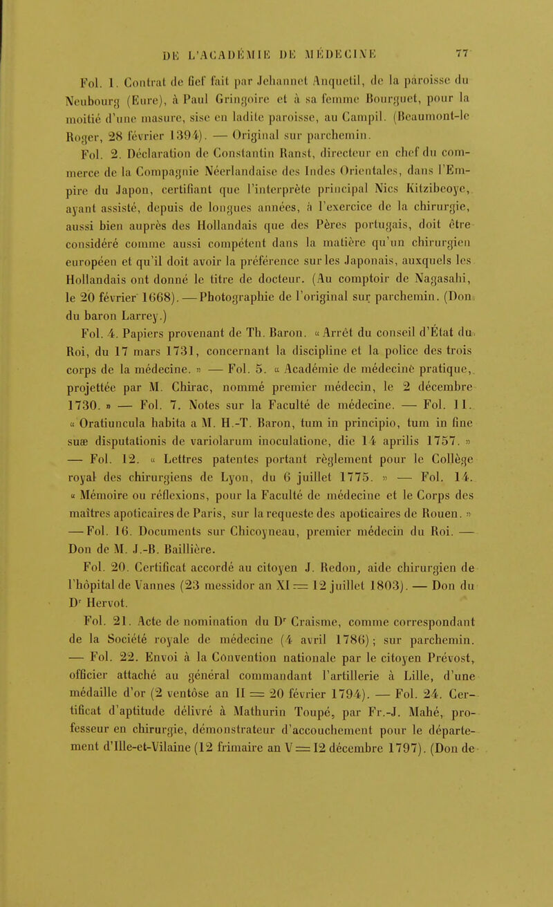 DE L'ACADlUllIi Dli MÉDKCI.VK 77- Fol. 1. Contrat de Gel fait par Jcliaiinot Anqiielil, do la paroisse du Neubourg (Eure), à Paul Grin<joirc et à sa femme Bourjjuet, pour la moitié d'une masure, sise en ladite paroisse, au Campil. (Heauinont-le Roger, 28 février 1394). — Original sur parchemin. Fol. 2. Déclaration de Constantin Ranst, directeur en chef du com- merce de la Compagnie Néerlandaise des Indes Orientales, dans l'Em- pire du Japon, certifiant que l'interprète principal Nies Kitzibeoye,. ayant assisté, depuis de longues années, à l'exercice de la chirurgie, aussi bien auprès des Hollandais que des Pères portugais, doit être considéré comme aussi compétent dans la matière qu'un chirurgien européen et qu'il doit avoir la préférence sur les Japonais, auxquels les Hollandais ont donné le titre de docteur, (Au comptoir de Nagasahi, le 20 février 1668).—Photographie de l'original sur parchemin. (Doiii du baron Larrey.) Fol. 4. Papiers provenant de Th. Baron. « Arrêt du conseil d'État dû. Roi, du 17 mars 1731, concernant la discipline et la police des trois corps de la médecine. « — Fol. 5. « Académie de médecinô pratique,, projettée par M. Chii-ac, nommé premier médecin, le 2 décembre 1730. » — Fol. 7. Notes sur la Faculté de médecine. — Fol. 11. « Oratiuncula habita a M. H.-T. Baron, tum in principio, tum in fine suae disputationis de variolarum inoculatione, die 14 aprilis 1757. » — Fol. 12. « Lettres patentes portant règlement pour le Collège royal des chirurgiens de Lyon, du 6 juillet 1775. » — Fol. 14. « Mémoire ou réflexions, pour la Faculté de médecine et le Corps des maîtres apoticaires de Paris, sur la requeste des apoticaires de Rouen. » — Fol. 16. Documents sur Chicoyneau, premier médecin du Roi. — Don de M. J.-B. Baillière. Fol. 20. Certificat accordé au citoyen J. Redon^ aide chirurgien de l'hôpital de Vannes (23 messidor an XI = 12 juillet 1803). — Don du D' Hervot. Fol. 21. Acte de nomination du D'Craisme, comme correspondant de la Société royale de médecine (4 avril 1786); sur parchemin. — Fol. 22. Envoi à la Convention nationale par le citoyen Prévost, officier attaché au général commandant l'artillerie à Lille, d'une médaille d'or (2 ventôse an II = 20 février 1794). — Fol. 24. Cer- tificat d'aptitude délivré à Mathurin Toupé, par Fr.-J. Mahé, pro- fesseur en chirurgie, démonstrateur d'accouchement pour le départe-