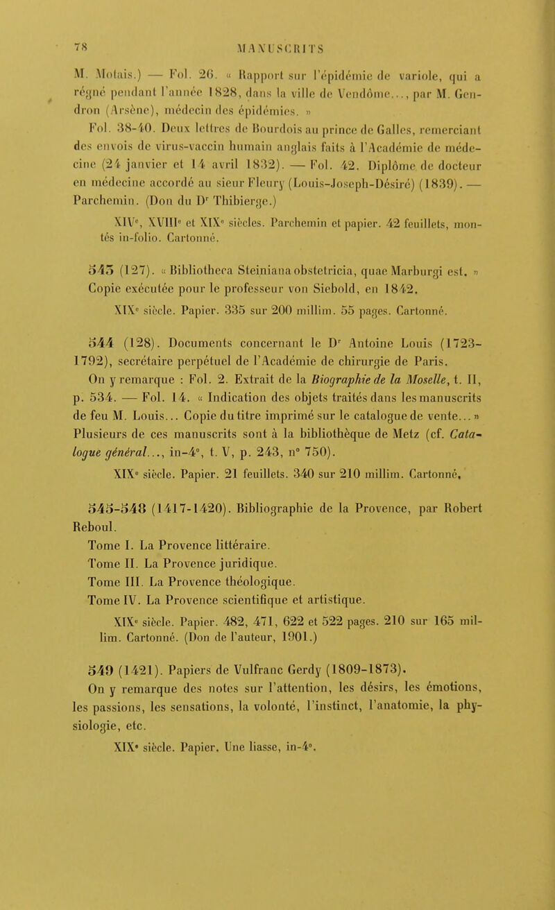 M. Molais.) — Fol. 20. « llapport sur l'épidémie de variole, qui a régné pendant l'année 1828, dans la ville de Vendôme..., par M. Gen- dron (Arsène), médecin des épidémies. » Fol. 38-40. Deux lettres de Bourdois au prince de Galles, remerciant des envois de virus-vaccin humain anglais faits à l'Académie de méde- cine (24 janvier et 14 avril 1832). — Fol. 42. Diplôme de docteur en médecine accordé au sieur Fleury (Louis-Joseph-Désirc) (1839). — Parchemin. (Don du D Thibierge.) X1V% XVIIl» et XIX siècles. Parchemin et papier. 42 feuillets, mon- tés in-follo. Cartonné. 545 (127). c( Bibliothcra Steinianaobstetricia, quae Marburgi est. « Copie exécutée pour le professeur von Sicbold, en 1842. XIX siècle. Papier. 335 sur 200 niillim. 55 pages. Cartonné. o44 (128). Documents concernant le D' Antoine Louis (1723- 1792), seci'étaire perpétuel de l'Académie de chirurgie de Paris. On y remarque : Fol. 2. Extrait de la Biographie de la Moselle, t. II, p. 534. — Fol. 14. « Indication des objets traités dans les manuscrits de feu M. Louis... Copie du titre imprimé sur le catalogue de vente... » Plusieurs de ces manuscrits sont à la bibliothèque de Metz (cf. Cata- logue général..., in-4°, t. V, p. 243, n 750). XIX siècle. Papier. 21 feuillets. 340 sur 210 millim. Cartonné, 545-548 (1417-1420). Bibliographie de la Provence, par Robert Reboul. Tome I. La Provence littéraire. Tome II. La Provence juridique. Tome III. La Provence théologique. Tome IV. La Provence scientifique et artistique. XIX« siècle. Papier. 482, 471, 622 et 522 pages. 210 sur 165 mil- lim. Cartonné. (Don de l'auteur, 1901.) 549 (1421). Papiers de Vulfranc Gerdy (1809-1873). On y remarque des notes sur l'attention, les désirs, les émotions, les passions, les sensations, la volonté, l'instinct, l'auatomie, la phy- siologie, etc. XIX* siècle. Papier. Une liasse, in-4°.