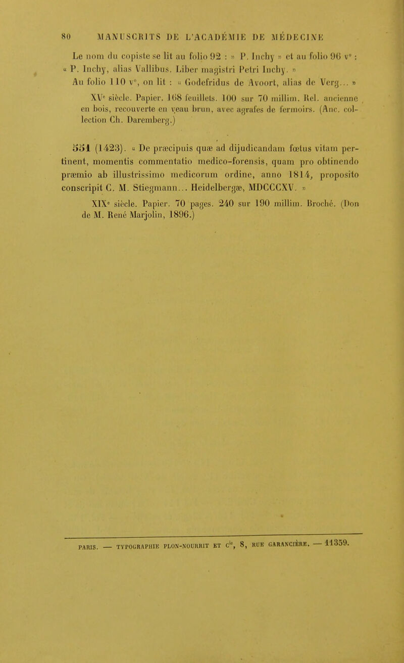 Le nom du copiste se lit au lolio 92 : » P. liichy » et au folio 9G v° : u P. Inchy, alias Vallibus. Liber niagistii Petri lucliy. « Au folio 110 V, on lit : « Godefridus de Avoort, alias de Verg... » XV siècle. Papier. 1(J8 l'euillets. 100 sur 70 niillim. Uel. ancienne en bois, recouverte en veau brun, avec agrafes de fermoirs. (Ane. col- lection Ch. Dareniberg.) 551 (1423).  De pnccipuis quae ad dijudicandam fœtus vitani per- tinent, niomentis commentatio medico-forensis, quam pro oblinendo praemio ab illustrissimo niedicorum ordine, anno 1814, proposito conscripit C. M. Stiegniann... Hcidelberg», MDCCCXV. » X1X° siècle. Papier. 70 pages. 240 sur 190 millim. Broché. (Don de M. René Marjolin, 1896.) PARIS. — TYPOGRAPHIE PL0N-\0UKR1T KT C'% 8, RUK GARANCIBRE. — 11359.