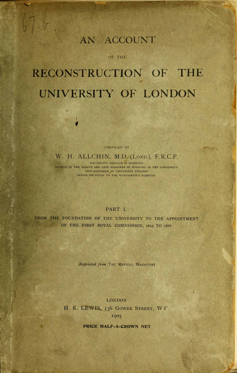OF THE RECONSTRUCTION OF THE UNIVERSITY OF LONDON COMPILED UV W. H. ALLCHIN, M.D. (Lond.), F.R.C.P. UNIVERSITY SCHOLAR IN MEDICINE MEMBER OF THE SENATE AND LATE EXAMINER IN MEDICINE IN THE UNIVERSITY LIFE GOVERNOR OF UNIVERSITY COLLEGE SENIOR PHYSICIAN TO THE WESTMINSTER HOSPITAL PART I. FROM THE FOUNDATION OF THE UNIVERSITY TO THE APPOINTMENT OF THE FIRST ROYAL COMMISSION, 1825 TO 1888 {Reprinted from The Medical Magazine) LONDON H. K. LEWIS, 136 GowER Street, W.C. 1905 PRICE HALF-A=CROWN NET