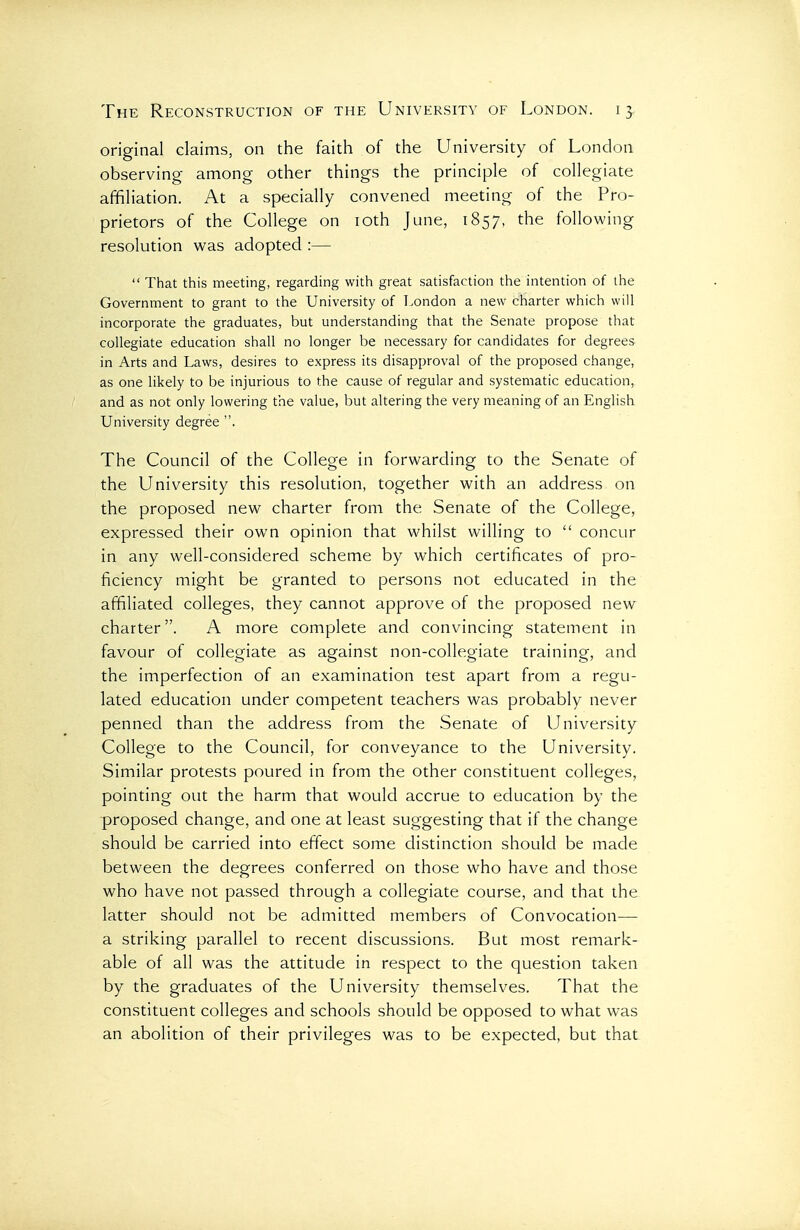 original claims, on the faith of the University of London observing among other things the principle of collegiate affiliation. At a specially convened meeting of the Pro- prietors of the College on loth June, 1857, the following resolution was adopted :—  That this meeting, regarding with great satisfaction the intention of the Government to grant to the University of London a new charter which will incorporate the graduates, but understanding that the Senate propose that collegiate education shall no longer be necessary for candidates for degrees in Arts and Laws, desires to express its disapproval of the proposed change, as one likely to be injurious to the cause of regular and systematic education, and as not only lowering the value, but altering the very meaning of an English University degree . The Council of the College in forwarding to the Senate of the University this resolution, together with an address on the proposed new charter from the Senate of the College, expressed their own opinion that whilst willing to  concur in any well-considered scheme by which certificates of pro- ficiency might be granted to persons not educated in the affiliated colleges, they cannot approve of the proposed new charter. A more complete and convincing statement in favour of collegiate as against non-collegiate training, and the imperfection of an examination test apart from a regu- lated education under competent teachers was probably never penned than the address from the Senate of University College to the Council, for conveyance to the University. Similar protests poured in from the other constituent colleges, pointing out the harm that would accrue to education by the ■proposed change, and one at least suggesting that if the change should be carried into effect some distinction should be made between the degrees conferred on those who have and those who have not passed through a collegiate course, and that the latter should not be admitted members of Convocation— a striking parallel to recent discussions. But most remark- able of all was the attitude in respect to the question taken by the graduates of the University themselves. That the constituent colleges and schools should be opposed to what was an abolition of their privileges was to be expected, but that