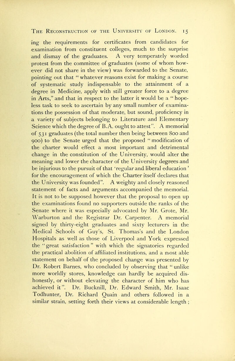 ing the requirements for certificates from candidates for examination from constituent colleges, much to the surprise and dismay of the graduates. A very temperately worded protest from the committee of graduates (some of whom how- ever did not share in the view) was forwarded to the Senate, pointing out that  whatever reasons exist for making a course of systematic study indispensable to the attainment of a degree in Medicine, apply with still greater force to a degree in Arts, and that in respect to the latter it would be a  hope- less task to seek to ascertain by any small number of examina- tions the possession of that moderate, but sound, proficiency in a variety of subjects belonging to Literature and Elementary Science which the degree of B.A. ought to attest. A memorial of 531 graduates (the total number then being between 800 and 900) to the Senate urged that the proposed  modification of the charter would effect a most important and detrimental change in the constitution of the University, would alter the meaning and lower the character of the University degrees and be injurious to the pursuit of that 'regular and liberal education ' for the encouragement of which the Charter itself declares that the University was founded. A weighty and closely reasoned statement of facts and arguments accompanied the memorial. It is not to be supposed however that the proposal to open up the examinations found no supporters outside the ranks of the Senate where it was especially advocated by Mr. Grote, Mr. Warburton and the Registrar Dr. Carpenter. A memorial signed by thirty-eight graduates and sixty lecturers in the Medical Schools of Guy's, St. Thomas's and the London Hospitals as well as those of Liverpool and York expressed the great satisfaction with which the signatories regarded the practical abolition of affiliated institutions, and a most able statement on behalf of the proposed change was presented by Dr. Robert Barnes, who concluded by observing that  unlike more worldly stores, knowledge can hardly be acquired dis- honestly, or without elevating the character of him who has achieved it. Dr. Bucknill, Dr. Edward Smith, Mr. Isaac Todhunter, Dr. Richard Quain and others followed in a similar strain, setting forth their views at considerable length ;
