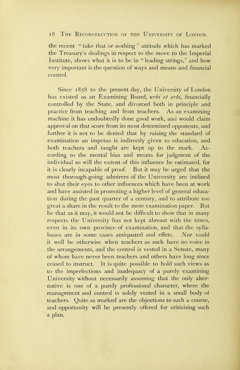 the recent  take that or nothing  attitude which has marked the Treasury's dealings in respect to the move to the Imperial Institute, shows what it is to be in leading strings, and how very important is the question of ways and means and financial control. Since 1858 to the present day, the University of London has existed as an Examining Board, urbi et orbi, financially controlled by the State, and divorced both in principle and practice from teaching and from teachers. As an examining machine it has undoubtedly done good work, and would claim approval on that score from its most determined opponents, and further it is not to be denied that by raising the standard of examination an impetus is indirectly given to education, and both teachers and taught are kept up to the mark. Ac- cording to the mental bias and means for judgment of the individual so will the extent of this influence be estimated, for it is clearly incapable of proof. But it may be urged that the most thorough-going admirers of the University are inclined to shut their eyes to other influences which have been at work and have assisted in promoting a higher level of general educa- tion during the past quarter of a century, and to attribute too great a share in the result to the mere examination paper. But be that as it may, it would not be difficult to show that in many respects the University has not kept abreast with the times, even in its own province of examination, and that the sylla- buses are in some cases antiquated and effete. Nor could it well be otherwise when teachers as such have no voice in the arrangements, and the control is vested in a Senate, many of whom have never been teachers and others have long since ceased to instruct. It is quite possible to hold such views as to the imperfections and inadequacy of a purely examining University without necessarily assuming that the only alter- native is one of a purely professional character, where the management and control is solely vested in a small body of teachers. Quite as marked are the objections to such a course, and opportunity will be presently offered for criticising such a plan.