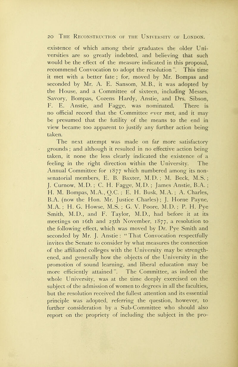 existence of which among their graduates the older Uni- versities are so greatly indebted, and believing that such would be the effect of the measure indicated in this proposal, recommend Convocation to adopt the resolution . This time it met with a better fate ; for, moved by Mr. Bompas and seconded by Mr. A. E. Sansom, M.B., it was adopted by the House, and a Committee of sixteen, including Messrs. Savory, Bompas, Cozens Hardy, Anstie, and Drs. Sibson, F. E. Anstie, and Fagge, was nominated. There is no official record that the Committee ever met, and it may be presumed that the futility of the means to the end in view became too apparent to justify any further action being taken. The next attempt was made on far more satisfactory grounds ; and although it resulted in no effective action being taken, it none the less clearly indicated the existence of a feeling in the right direction within the University. The Annual Committee for 1877 which numbered among its non- senatorial members, E. B. Baxter, M.D. ; M. Beck, M.S. ; J. Curnow, M.D. ; C. H. Fagge, M.D. ; James Anstie, B.A. ; H. M. Bompas, M.A., O.C. ; E. H. Busk, M.A. ; A. Charles, B.A. (now the Hon. Mr. Justice Charles); J. Horne Payne, M.A. ; H. G. Howse, M.S. ; G. V. Poore, M.D. ; P. H. Pye Smith, M.D., and F. Taylor, M.D., had before it at its meetings on i6th and 25th November, 1877, a resolution to the following effect, which was moved by Dr. Pye Smith and seconded by Mr. J. Anstie :  That Convocation respectfully invites the Senate to consider by what measures the connection of the affiliated colleges with the University may be strength- ened, and generally how the objects of the University in the promotion of sound learning, and liberal education may be more efficiently attained. The Committee, as indeed the whole University, was at the time deeply exercised on the subject of the admission of women to degrees in all the faculties, but the resolution received the fullest attention and its essential principle was adopted, referring the question, however, to further consideration by a Sub-Committee who should also report on the propriety of including the subject in the pro-