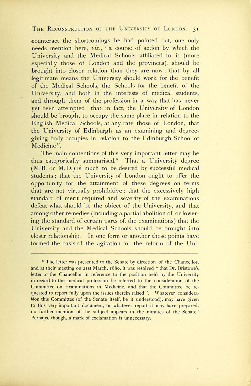 ■counteract the shortcomings he had pointed out, one only needs mention here, viz., a course of action by which the University and the Medical Schools affiliated to it (more especially those of London and the provinces), should be brought into closer relation than they are now ; that by all legitimate means the University should work for the benefit of the Medical Schools, the Schools for the benefit of the University, and both in the interests of medical students, and through them of the profession in a way that has never yet been attempted ; that, in fact, the University of London should be brought to occupy the same place in relation to the English Medical Schools, at any rate those of London, that the University of Edinburgh as an examining and degree- giving body occupies in relation to the Edinburgh School of Medicine . The main contentions of this very important letter may be thus categorically summarised.* That a University degree (M.B. or M.D.) is much to be desired by successful medical students ; that the University of London ought to offer the opportunity for the attainment of these degrees on terms that are not virtually prohibitive ; that the excessively high standard of merit required and severity of the examinations defeat what should be the object of the University, and that among other remedies (including a partial abolition of, or lower- ing the standard of certain parts of, the examinations) that the University and the Medical Schools should be brought into closer relationship. In one form or another these points have formed the basis of the agitation for the reform of the Uni- * The letter was presented to the Senate by direction of the Chancellor, and at their meeting on 21st March, 1880, it was resolved  that Dr. Bristowe's letter to the Chancellor in reference to the position held by the University in regard to the medical profession be referred to the consideration of the Committee on Examinations in Medicine, and that the Committee be re- quested to report fully upon the issues therein raised . Whatever considera- tion this Committee (of the Senate itself, be it understood), may have given to this very important document, or whatever report it may have prepared, no further mention of the subject appears in the minutes of the Senate ! Perhaps, though, a mark of exclamation is unnecessary.