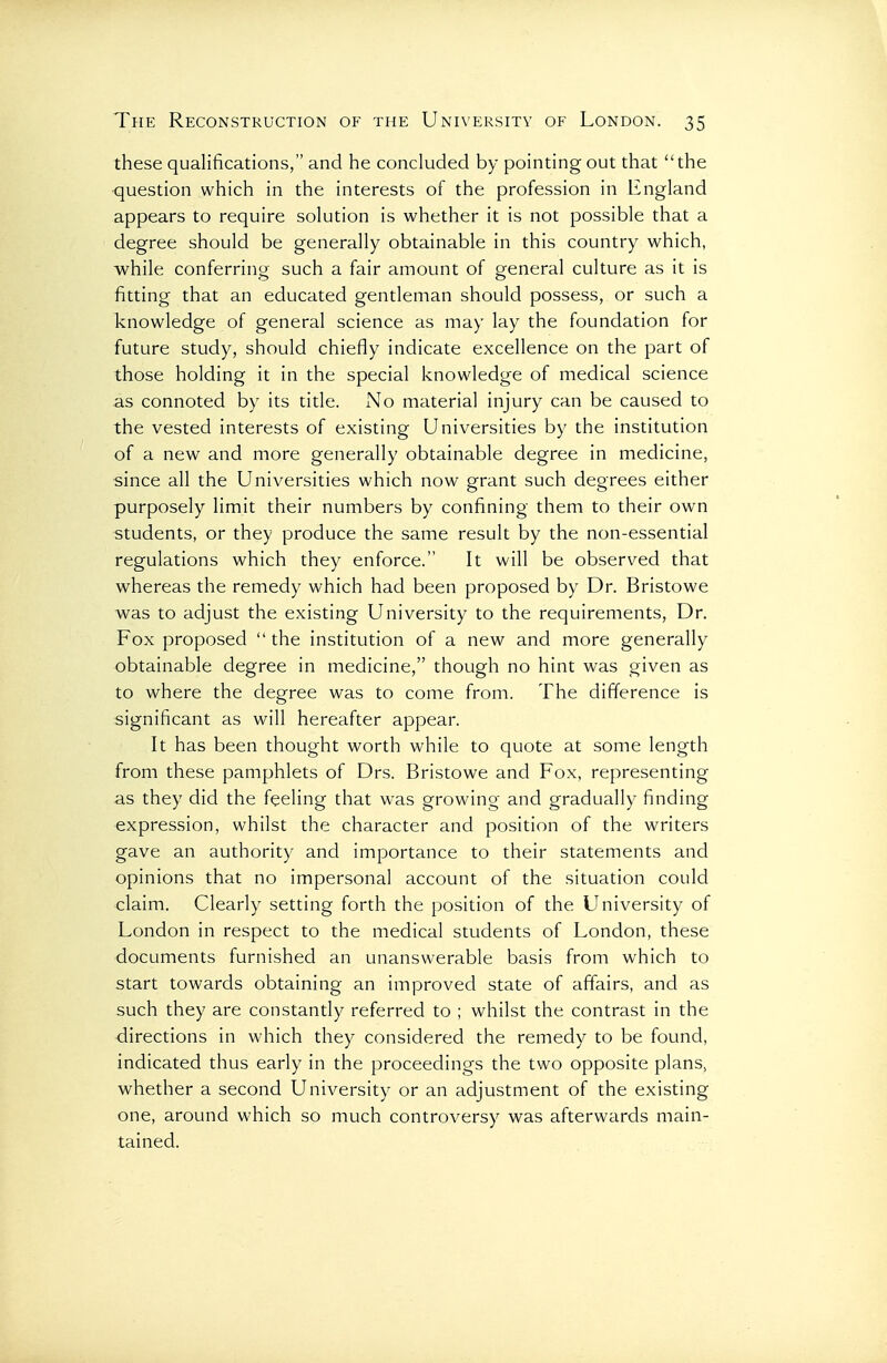 these qualifications, and he concluded by pointing out that the •question which in the interests of the profession in England appears to require solution is whether it is not possible that a degree should be generally obtainable in this country which, while conferring such a fair amount of general culture as it is fitting that an educated gentleman should possess, or such a knowledge of general science as may lay the foundation for future study, should chiefly indicate excellence on the part of those holding it in the special knowledge of medical science as connoted by its title. No material injury can be caused to the vested interests of existing Universities by the institution of a new and more generally obtainable degree in medicine, since all the Universities which now grant such degrees either purposely limit their numbers by confining them to their own students, or they produce the same result by the non-essential regulations which they enforce. It will be observed that whereas the remedy which had been proposed by Dr. Bristowe was to adjust the existing University to the requirements. Dr. Fox proposed  the institution of a new and more generally obtainable degree in medicine, though no hint was given as to where the degree was to come from. The difference is significant as will hereafter appear. It has been thought worth while to quote at some length from these pamphlets of Drs. Bristowe and Fox, representing as they did the feeling that was growing and gradually finding expression, whilst the character and position of the writers gave an authority and importance to their statements and opinions that no impersonal account of the situation could claim. Clearly setting forth the position of the University of London in respect to the medical students of London, these documents furnished an unanswerable basis from which to start towards obtaining an improved state of affairs, and as such they are constantly referred to ; whilst the contrast in the directions in which they considered the remedy to be found, indicated thus early in the proceedings the two opposite plans, whether a second University or an adjustment of the existing one, around which so much controversy was afterwards main- tained.