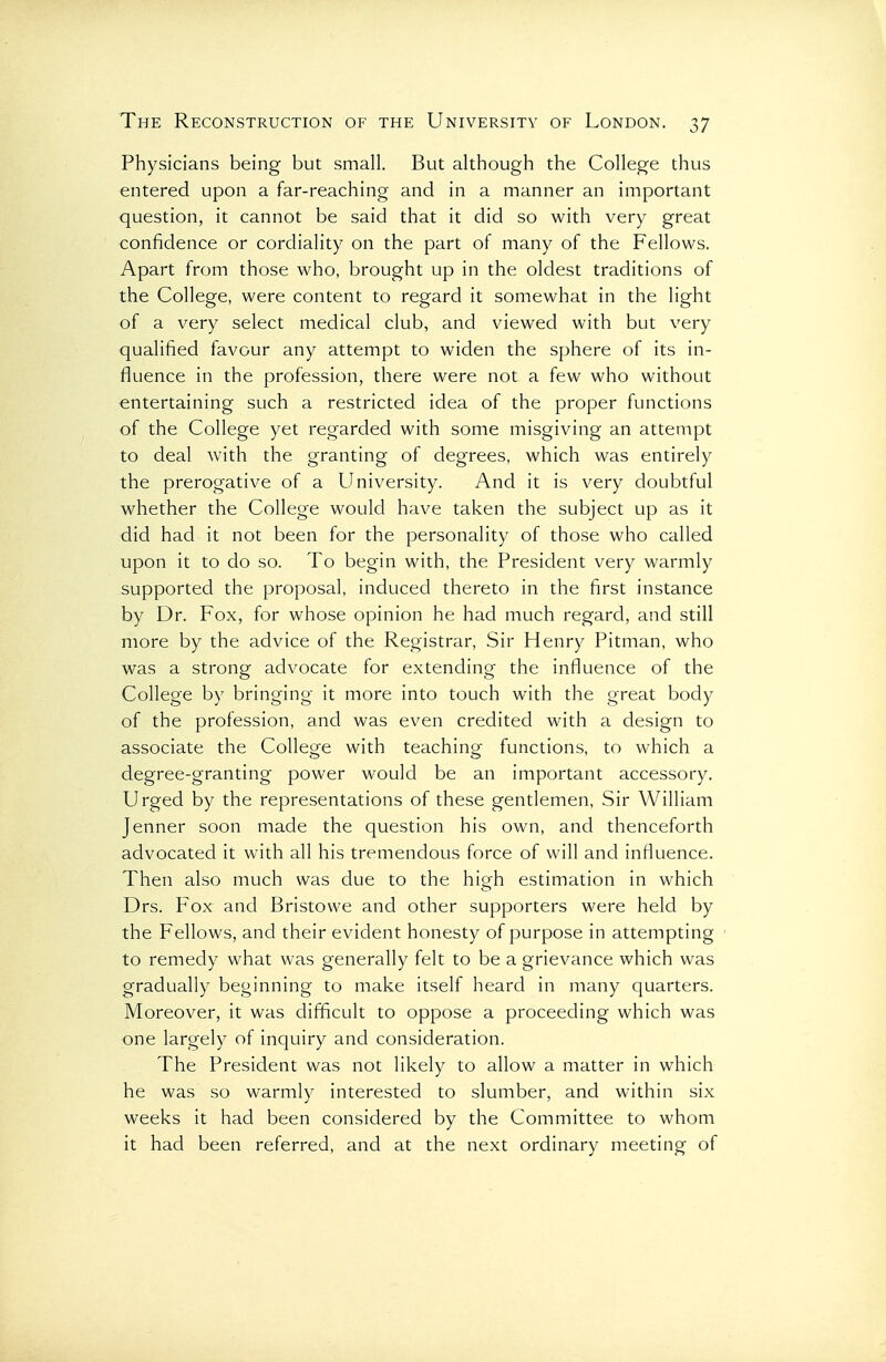 Physicians being but small. But although the College thus entered upon a far-reaching and in a manner an important question, it cannot be said that it did so with very great confidence or cordiality on the part of many of the Fellows. Apart from those who, brought up in the oldest traditions of the College, were content to regard it somewhat in the light of a very select medical club, and viewed with but very qualified favour any attempt to widen the sphere of its in- fluence in the profession, there were not a few who without entertaining such a restricted idea of the proper functions of the College yet regarded with some misgiving an attempt to deal with the granting of degrees, which was entirely the prerogative of a University. And it is very doubtful whether the College would have taken the subject up as it did had it not been for the personality of those who called upon it to do so. To begin with, the President very warmly supported the proposal, induced thereto in the first instance by Dr. Fox, for whose opinion he had much regard, and still more by the advice of the Registrar, Sir Henry Pitman, who was a strong advocate for extending the influence of the College by bringing it more into touch with the great body of the profession, and was even credited with a design to associate the College with teaching- functions, to which a degree-granting power would be an important accessory. Urged by the representations of these gentlemen. Sir William Jenner soon made the question his own, and thenceforth advocated it with all his tremendous force of will and influence. Then also much was due to the high estimation in which Drs. Fox and Bristowe and other supporters were held by the Fellows, and their evident honesty of purpose in attempting to remedy what was generally felt to be a grievance which was gradually beginning to make itself heard in many quarters. Moreover, it was difficult to oppose a proceeding which was one largely of inquiry and consideration. The President was not likely to allow a matter in which he was so warmly interested to slumber, and within six weeks it had been considered by the Committee to whom it had been referred, and at the next ordinary meeting of