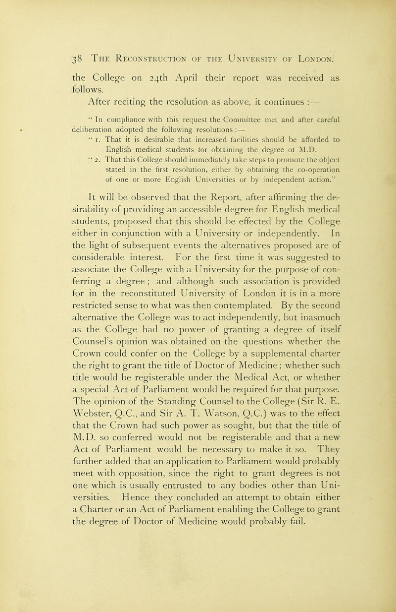 the College on 24th April their report was received as follows. After reciting the resolution as above, it continues : —  In compliance with this request the Committee met and after careful deliberation adopted the following resolutions :—  I. That it is desirable that increased facilities should be afforded to English medical students for obtaining the degree of M.D.  2. That this College should immediately take steps to promote the object stated in the first resolution, either by obtaining the co-operatioa of one or more English Universities or by independent action.'' It will be observed that the Report, after affirming the de- sirability of providing an accessible degree for English medical students, proposed that this should be effected by the College either in conjunction with a University or independently. In the light of subsequent events the alternatives proposed are of considerable interest. For the first time it was suggested to associate the College with a University for the purpose of con- ferring a degree ; and although such association is provided for in the reconstituted University of London it is in a more restricted sense to what was then contemplated. By the second alternative the College was to act independently, but inasmuch as the College had no power of granting a degree of itself Counsel's opinion was obtained on the questions whether the Crown could confer on the College by a supplemental charter the right to grant the title of Doctor of Medicine; whether such title would be registerable under the Medical Act, or whether a special Act of Parliament would be required for that purpose. The opinion of the Standing Counsel to the College (Sir R. E. Webster, Q.C., and Sir A. T. Watson, O.C.) was to the effect that the Crown had such power as sought, but that the title of M.D. so conferred would not be registerable and that a new Act of Parliament would be necessary to make it so. They further added that an application to Parliament would probably meet with opposition, since the right to grant degrees is not one which is usually entrusted to any bodies other than Uni- versities. Hence they concluded an attempt to obtain either a Charter or an Act of Parliament enabling the College to grant the degree of Doctor of Medicine would probably fail.