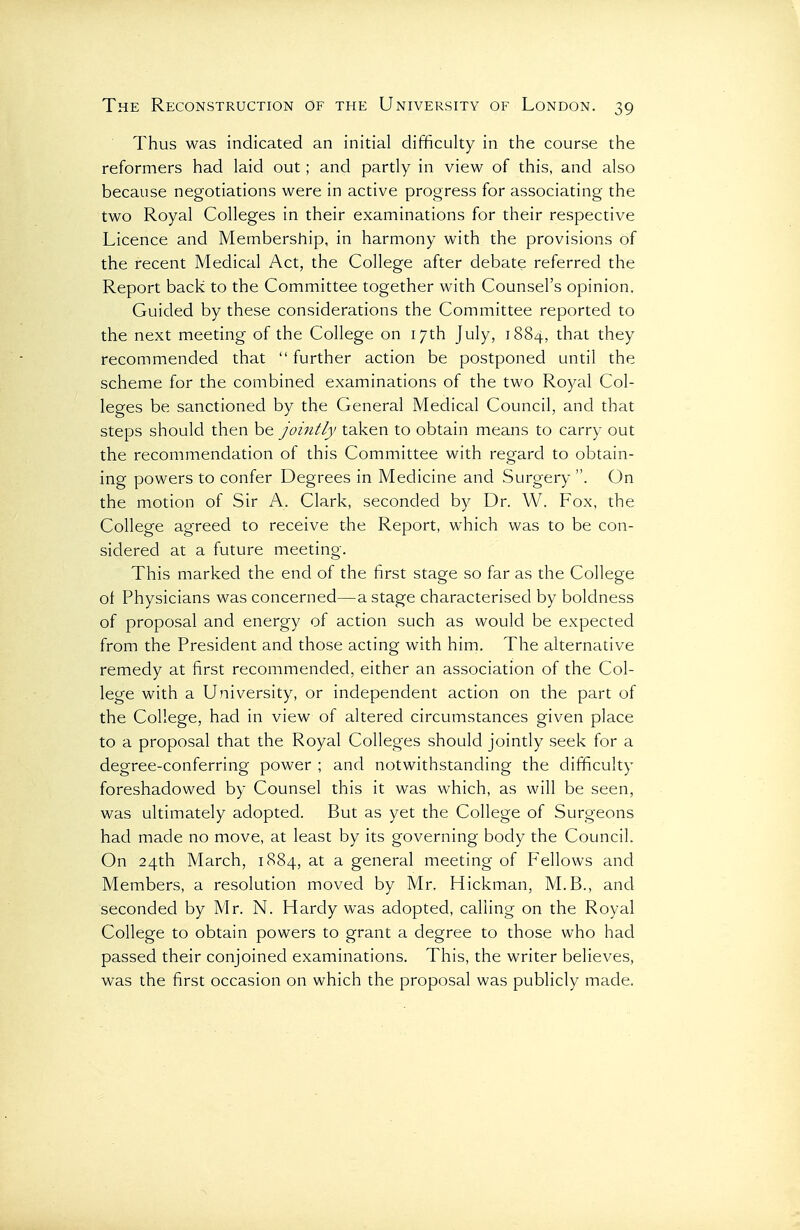 Thus was indicated an initial difficulty in the course the reformers had laid out; and partly in view of this, and also because negotiations were in active progress for associating the two Royal Colleges in their examinations for their respective Licence and Membership, in harmony with the provisions of the recent Medical Act, the College after debate referred the Report back to the Committee together with Counsel's opinion. Guided by these considerations the Committee reported to the next meeting of the College on 17th July, 1884, that they recommended that  further action be postponed until the scheme for the combined examinations of the two Royal Col- leges be sanctioned by the General Medical Council, and that steps should then be jointly taken to obtain means to carry out the recommendation of this Committee with regard to obtain- ing powers to confer Degrees in Medicine and Surgery . On the motion of Sir A. Clark, seconded by Dr. W. Fox, the College agreed to receive the Report, which was to be con- sidered at a future meeting. This marked the end of the first stage so far as the College of Physicians was concerned—a stage characterised by boldness of proposal and energy of action such as would be expected from the President and those acting with him. The alternative remedy at first recommended, either an association of the Col- lege with a University, or independent action on the part of the College, had in view of altered circumstances given place to a proposal that the Royal Colleges should jointly seek for a degree-conferring power ; and notwithstanding the difficulty foreshadowed by Counsel this it was which, as will be seen, was ultimately adopted. But as yet the College of Surgeons had made no move, at least by its governing body the Council. On 24th March, 1884, at a general meeting of Fellows and Members, a resolution moved by Mr. Hickman, M.B., and seconded by Mr. N. Hardy was adopted, calling on the Royal College to obtain powers to grant a degree to those who had passed their conjoined examinations. This, the writer believes, was the first occasion on which the proposal was publicly made.