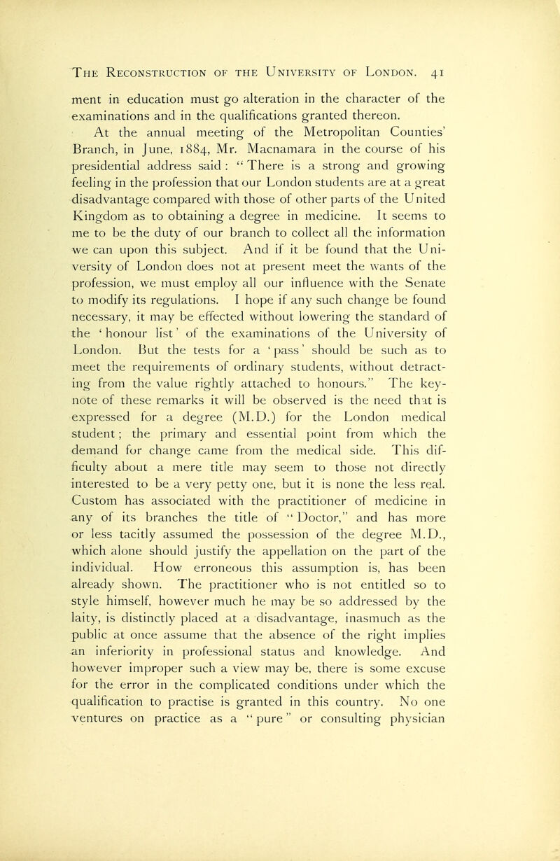 ment in education must go alteration in the character of the examinations and in the qualifications granted thereon. At the annual meeting of the Metropolitan Counties' Branch, in June, 1884, Mr. Macnamara in the course of his presidential address said :  There is a strong and growing feeling in the profession that our London students are at a great disadvantage compared with those of other parts of the United Kingdom as to obtaining a degree in medicine. It seems to me to be the duty of our branch to collect all the information we can upon this subject. And if it be found that the Uni- versity of London does not at present meet the wants of the profession, we must employ all our influence with the Senate to modify its regulations. I hope if any such change be found necessary, it may be effected without lowering the standard of the 'honour list' of the examinations of the University of London. But the tests for a ' pass' should be such as to meet the requirements of ordinary students, without detract- ing from the value rightly attached to honours. The key- note of these remarks it will be observed is the need that is expressed for a degree (M.D.) for the London medical student; the primary and essential point from which the demand for change came from the medical side. This dif- ficulty about a mere title may seem to those not directly interested to be a very petty one, but it is none the less real. Custom has associated with the practitioner of medicine in any of its branches the title of  Doctor, and has more or less tacitly assumed the possession of the degree M.D., which alone should justify the appellation on the part of the individual. How erroneous this assumption is, has been already shown. The practitioner who is not entitled so to style himself, however much he may be so addressed by the laity, is distinctly placed at a disadvantage, inasmuch as the public at once assume that the absence of the right implies an inferiority in professional status and knowledge. And however improper such a view may be, there is some excuse for the error in the complicated conditions under which the qualification to practise is granted in this country. No one ventures on practice as a pure or consulting physician