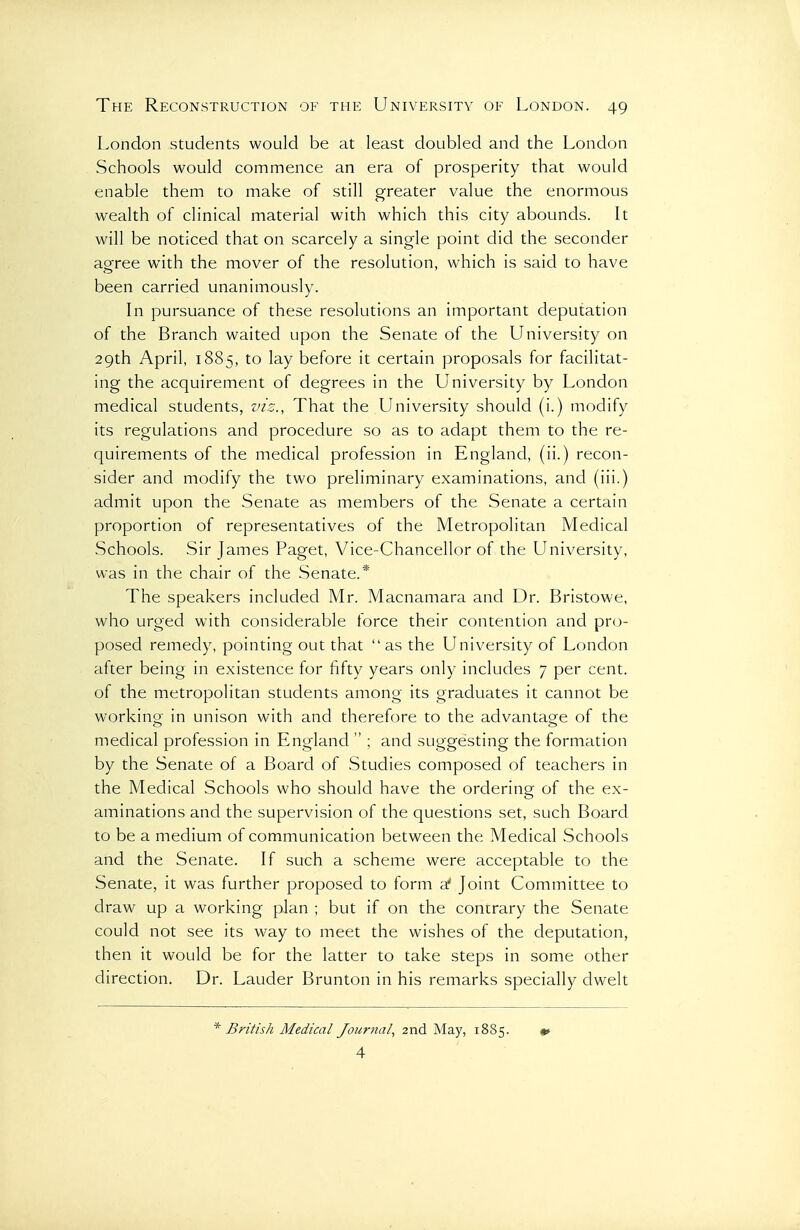 London students would be at least doubled and the London Schools would commence an era of prosperity that would enable them to make of still greater value the enormous wealth of clinical material with which this city abounds. It will be noticed that on scarcely a single point did the seconder agree with the mover of the resolution, which is said to have been carried unanimously. In pursuance of these resolutions an important deputation of the Branch waited upon the Senate of the University on 29th April, 1885, to lay before it certain proposals for facilitat- ing the acquirement of degrees in the University by London medical students, viz., That the University should (i.) modify its regulations and procedure so as to adapt them to the re- quirements of the medical profession in England, (ii.) recon- sider and modify the two preliminary examinations, and (iii.) admit upon the Senate as members of the Senate a certain proportion of representatives of the Metropolitan Medical Schools. Sir James Paget, Vice-Chancellor of the University, was in the chair of the Senate.* The speakers included Mr. Macnamara and Dr. Bristowe, who urged with considerable force their contention and pro- posed remedy, pointing out that  as the University of London after being in existence for fifty years only includes 7 per cent, of the metropolitan students among its graduates it cannot be workino- in unison with and therefore to the advantag^e of the medical profession in England  ; and suggesting the formation by the Senate of a Board of Studies composed of teachers in the Medical Schools who should have the ordering of the ex- aminations and the supervision of the questions set, such Board to be a medium of communication between the Medical Schools and the Senate. If such a scheme were acceptable to the Senate, it was further proposed to form a' Joint Committee to draw up a working plan ; but if on the contrary the Senate could not see its way to meet the wishes of the deputation, then it would be for the latter to take steps in some other direction. Dr. Lauder Brunton in his remarks specially dwelt * British Medical Journal.^ 2nd May, 1885. «> 4