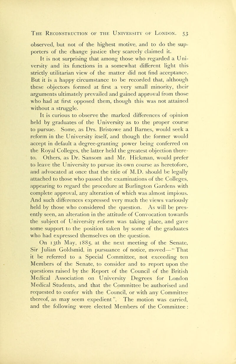 observed, but not of the highest motive, and to do the sup- porters of the change justice they scarcely claimed it. It is not surprising that among those who regarded a Uni- versity and its functions in a somewhat different light this strictly utilitarian view of the matter did not find acceptance. But it is a happy circumstance to be recorded that, although these objectors formed at first a very small minority, their arguments ultimately prevailed and gained approval from those who had at first opposed them, though this was not attained without a struggle. It is curious to observe the marked differences of opinion held by graduates of the University as to the proper course to pursue. Some, as Drs. Bristowe and Barnes, would seek a reform in the University itself, and though the former would accept in default a degree-granting power being conferred on the Royal Colleges, the latter held the greatest objection there- to. Others, as Dr. Sansom and Mr. Hickman, would prefer to leave the University to pursue its own course as heretofore, and advocated at once that the title of M.D. should be legally attached to those who passed the examinations of the Colleges, appearing to regard the procedure at Burlington Gardens with complete approval, any alteration of which was almost impious. And such differences expressed very much the views variously held by those who considered the question. As will be pres- ently seen, an alteration in the attitude of Convocation towards the subject of University reform was taking place, and gave some support to the position taken by some of the graduates who had expressed themselves on the question. On 13th May, 1885, at the next meeting of the Senate, Sir Julian Goldsmid, in pursuance of notice, moved—That it be referred to a Special Committee, not exceeding ten Members of the Senate, to consider and to report upon the questions raised by the Report of the Council of the British Medical Association on University Degrees for London Medical Students, and that the Committee be authorised and requested to confer with the Council, or with any Committee thereof, as may seem expedient. The motion was carried, and the following were elected Members of the Committee :