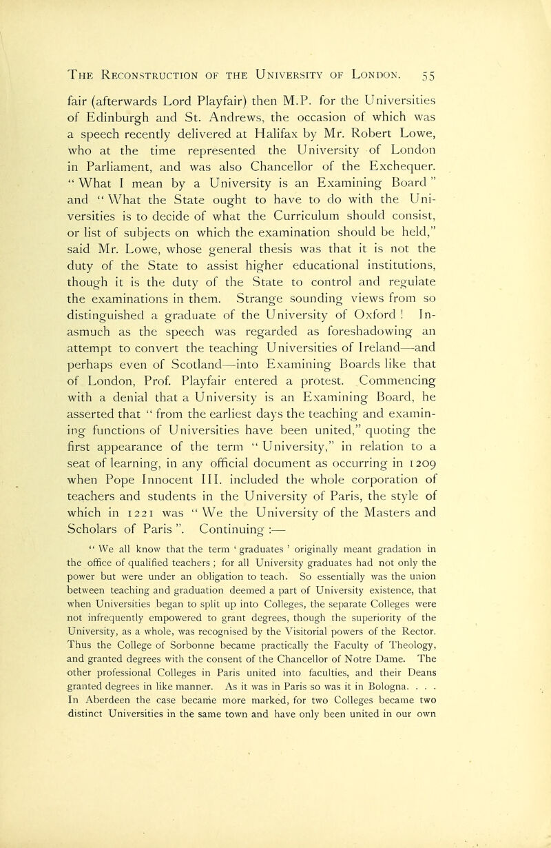 fair (afterwards Lord Playfair) then M.P. for the Universities of Edinburgh and St. Andrews, the occasion of which was a speech recently dehvered at Hahfax by Mr. Robert Lowe, who at the time represented the University of London in ParHament, and was also Chancellor of the Exchequer.  What I mean by a University is an Examining Board  and  What the State ought to have to do with the Uni- versities is to decide of what the Curriculum should consist, or list of subjects on which the examination should be held, said Mr. Lowe, whose general thesis was that it is not the duty of the State to assist higher educational institutions, though it is the duty of the State to control and regulate the examinations in them. Strange sounding views from so distinguished a graduate of the University of Oxford I In- asmuch as the speech was regarded as foreshadowing an attempt to convert the teaching Universities of Ireland—and perhaps even of Scotland—into Examining Boards like that of London, Prof Playfair entered a protest. Commencing with a denial that a University is an Examining Board, he asserted that  from the earliest days the teaching and examin- ing functions of Universities have been united, quoting the first appearance of the term  University, in relation to a seat of learning, in any official document as occurring in 1209 when Pope Innocent III. included the whole corporation of teachers and students in the University of Paris, the style of which in 1221 was  We the University of the Masters and Scholars of Paris . Continuino[^ :—  We all know that the term 'graduates ' originally meant gradation in the office of qualified teachers ; for all University graduates had not only the power but were under an obligation to teach. So essentially was the union between teaching and graduation deemed a part of University existence, that when Universities began to split up into Colleges, the separate Colleges were not infrequently empowered to grant degrees, though the superiority of the University, as a whole, was recognised by the A^isitorial powers of the Rector. Thus the College of Sorbonne became practically the Faculty of Theology, and granted degrees with the consent of the Chancellor of Notre Dame. The other professional Colleges in Paris united into faculties, and their Deans granted degrees in like manner. As it was in Paris so was it in Bologna. . . . In Aberdeen the case became more marked, for two Colleges became two distinct Universities in the same town and have only been united in our own