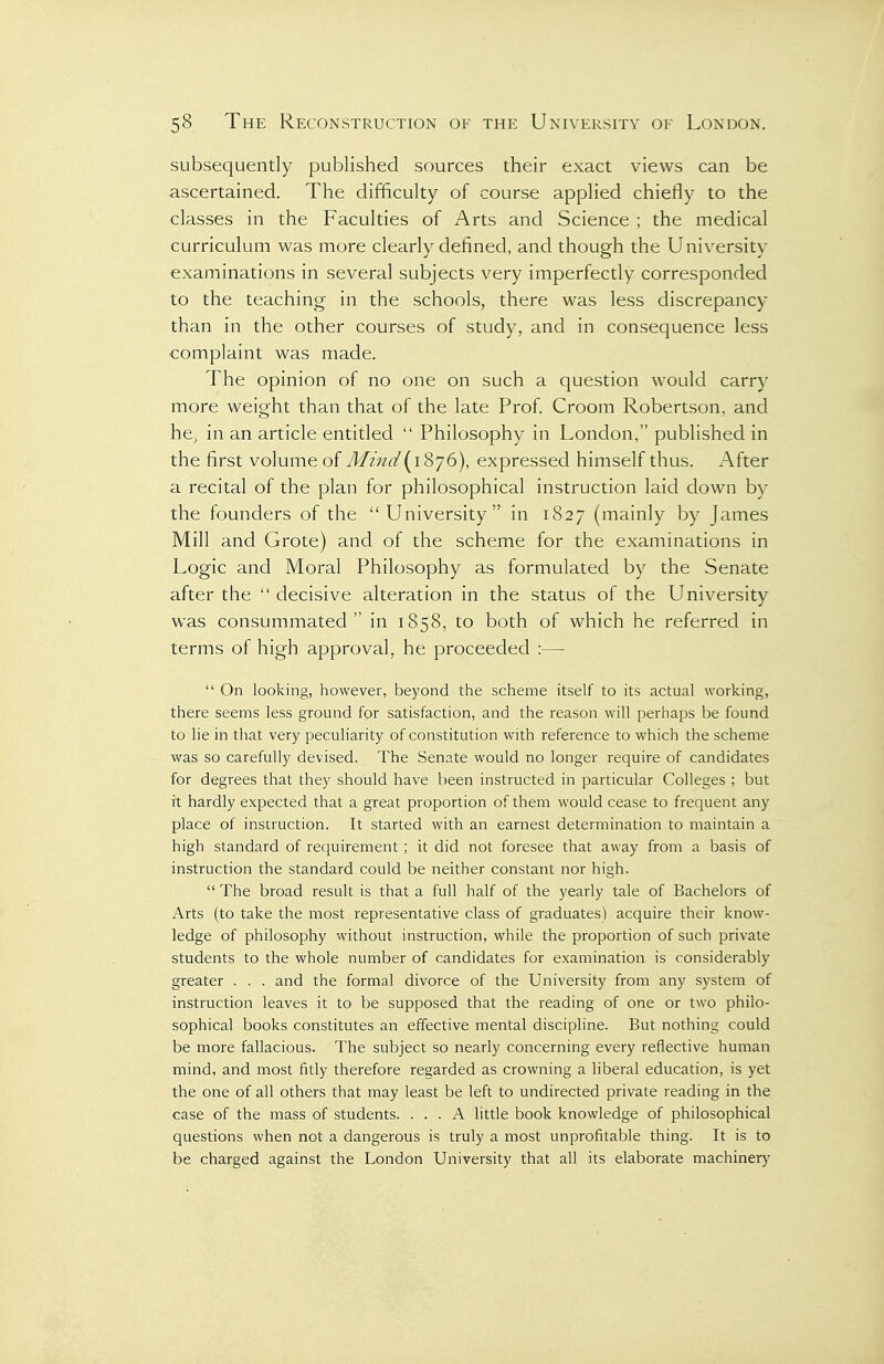 subsequently published sources their exact views can be ascertained. The difficulty of course applied chiefly to the classes in the Faculties of Arts and Science ; the medical curriculum was more clearly defined, and though the University examinations in several subjects very imperfectly corresponded to the teaching in the schools, there was less discrepancy than in the other courses of study, and in consequence less complaint was made. The opinion of no one on such a question would carry more weight than that of the late Prof Croom Robertson, and he, in an article entitled  Philosophy in London, published in the first volume of Mind{^i'&y6), expressed himself thus. After a recital of the plan for philosophical instruction laid down by the founders of the University in 1827 (mainly by James Mill and Grote) and of the scheme for the examinations in Logic and Moral Philosophy as formulated by the Senate after the  decisive alteration in the status of the University was consummated in 1858, to both of which he referred in terms of high approval, he proceeded :—  On looking, however, beyond the scheme itself to its actual working, there seems less ground for satisfaction, and the reason will perhaps be found to he in that very peculiarity of constitution with reference to which the scheme was so carefully devised. The Senate would no longer require of candidates for degrees that they should have been instructed in particular Colleges ; but it hardly expected that a great proportion of them would cease to frequent any place of insrruction. It started with an earnest determination to maintain a high standard of requirement ; it did not foresee that away from a basis of instruction the standard could be neither constant nor high.  The broad result is that a full half of the yearly tale of Bachelors of Arts (to take the most representative class of graduates) acquire their know- ledge of philosophy without instruction, while the proportion of such private students to the whole number of candidates for examination is considerably greater . . . and the formal divorce of the University from any system of instruction leaves it to be supposed that the reading of one or two philo- sophical books constitutes an effective mental discipline. But nothing could be more fallacious. The subject so nearly concerning every reflective human mind, and most fitly therefore regarded as crowning a liberal education, is yet the one of all others that may least be left to undirected private reading in the case of the mass of students. ... A little book knowledge of philosophical questions when not a dangerous is truly a most unprofitable thing. It is to be charged against the London University that all its elaborate machinery