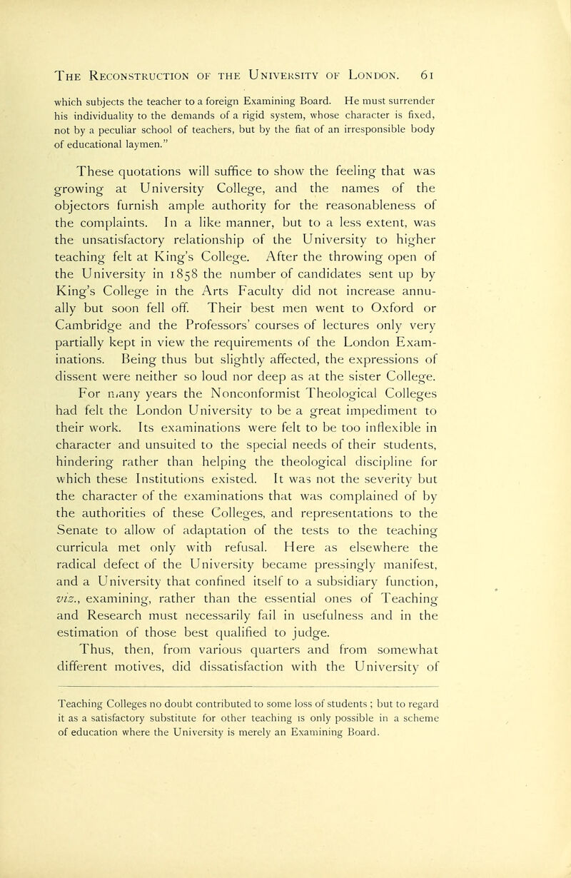 which subjects the teacher to a foreign Examining Board. He must surrender his individuality to the demands of a rigid system, whose character is fixed, not by a peculiar school of teachers, but by the fiat of an irresponsible body of educational laymen. These quotations will suffice to show the feeling that was growing at University College, and the names of the objectors furnish ample authority for the reasonableness of the complaints. In a like manner, but to a less extent, was the unsatisfactory relationship of the University to higher teaching felt at King's College. After the throwing open of the University in 1858 the number of candidates sent up by King's College in the Arts Faculty did not increase annu- ally but soon fell off Their best men went to Oxford or Cambridge and the Professors' courses of lectures only very partially kept in view the requirements of the London Exam- inations. Being thus but slightly affected, the expressions of dissent were neither so loud nor deep as at the sister College. For niany years the Nonconformist Theological Colleges had felt the London University to be a great impediment to their work. Its examinations were felt to be too inflexible in character and unsuited to the special needs of their students, hindering rather than helping the theological discipline for which these Institutions existed. It was not the severity but the character of the examinations that was complained of by the authorities of these Colleges, and representations to the Senate to allow of adaptation of the tests to the teaching curricula met only with refusal. Here as elsewhere the radical defect of the University became pressingly manifest, and a University that confined itself to a subsidiary function, VIZ., examining, rather than the essential ones of Teaching and Research must necessarily fail in usefulness and in the estimation of those best qualified to judge. Thus, then, from various quarters and from somewhat different motives, did dissatisfaction with the University of Teaching Colleges no doubt contributed to some loss of students ; but to regard it as a satisfactory substitute for other teaching is only possible in a scheme of education where the University is merely an Examining Board.