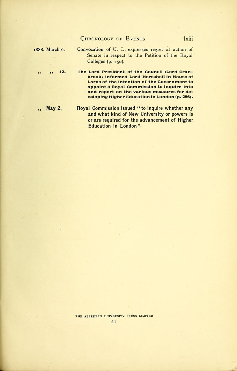 Convocation of U. L. expresses regret at action of Senate in respect to the Petition of the Royal Colleges (p. 250). The Lord President of the Council (Lord Cran- brook) informed Lord Herschell in House of Lords of the Intention of the Government to appoint a Royal Commission to inquire Into and report on the various measures for de- veloping Higher Education In London (p. 236). Royal Commission issued to inquire whether any and what kind of New University or powers is or are required for the advancement of Higher Education in London. THE ABERDEEN UNIVERSITY PRESS LIMITED 21 1888. March 6. „ May 2.