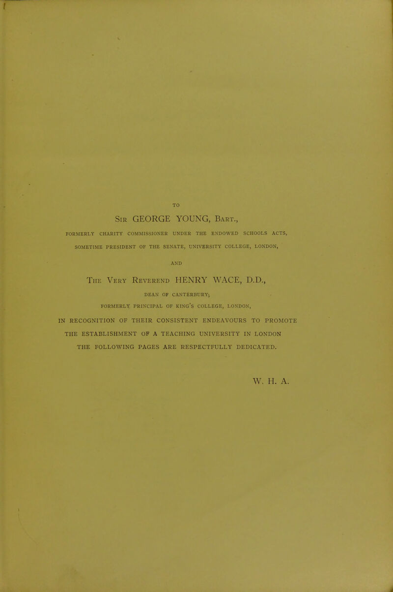 TO Sir GEORGE YOUNG, Bart., FORMERLY CHARITY COMMISSIONER UNDER THE ENDOWED SCHOOLS ACTS, SOMETIME PRESIDENT OF THE SENATE, UNIVERSITY COLLEGE, LONDON, AND The Very Reverend HENRY WAGE, D.D., DEAN OF CANTERBURY; FORMERLY PRINCIPAL OF KING's COLLEGE, LONDON, IN RECOGNITION OF THEIR CONSISTENT ENDEAVOURS TO PROMOTE THE ESTABLISHMENT OF A TEACHING UNIVERSITY IN LONDON THE FOLLOWING PAGES ARE RESPECTFULLY DEDICATED. W. H. A.