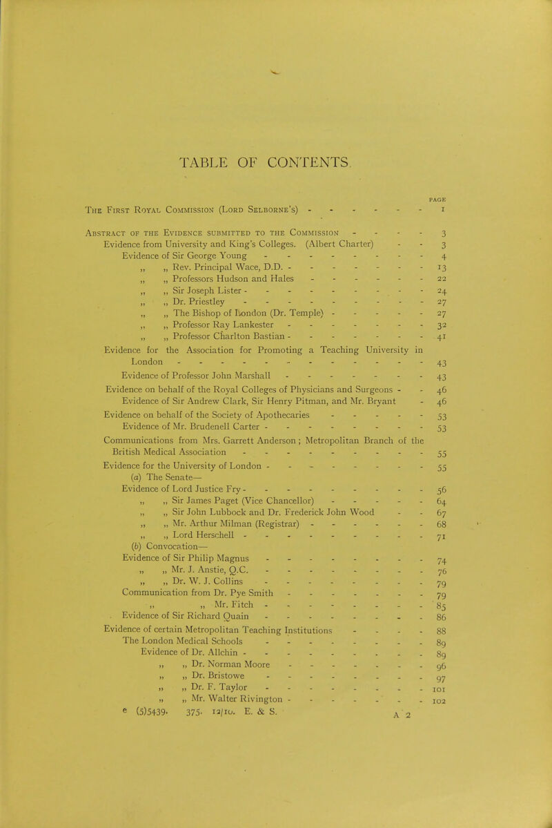 PAGE The First Royal Commission (Lord Selborne's) - i Abstract of the Evidence submitted to the Commission - - - - 3 Evidence from University and King's Colleges. (Albert Charter) - - 3 Evidence of Sir George Young 4 ,, „ Rev. Principal Wace, D.D. - 13 „ „ Professors Hudson and Hales - 22 „ „ Sir Joseph Lister - - - 24 „ „ Dr. Priestley 27 „ „ The Bishop of London (Dr. Temple) 27 „ „ Professor Ray Lankester ------- 32 „ „ Professor Charlton Bastian 41 Evidence for the Association for Promoting a Teaching University in London - .--..-43 Evidence of Professor John Marshall - -- -- -.^3 Evidence on behalf of the Royal Colleges of Physicians and Surgeons - - 46 Evidence of Sir Andrew Clark, Sir Henry Pitman, and Mr. Bryant - 46 Evidence on behalf of the Society of Apothecaries 53 Evidence of Mr. Brudenell Carter 53 Communications from Mrs. Garrett Anderson; Metropolitan Branch of the British Medical Association - -- -- -- --55 Evidence for the University of London - ----- - - 55 (a) The Senate— Evidence of Lord Justice Fry 56 „ „ Sir James Paget (Vice Chancellor) ----- 64 „ „ Sir John Lubbock and Dr. Frederick John Wood - - 67 „ „ Mr. Arthur Milman (Registrar) 68 „ „ Lord Herschell 71 (6) Convocation— Evidence of Sir Philip Magnus - - 74 „ „ Mr. J. Anstie, Q.C. 76 „ „ Dr. W. J. Collins . - Communication from Dr. Pye Smith 79 „ „ Mr. Fitch - - - - - - - - 85 Evidence of Sir Richard Ouain - - 86 Evidence of certain Metropolitan Teaching Institutions - ... 88 The London Medical Schools 89 Evidence of Dr. Allchin 8g „ „ Dr. Norman Moore - - . . . - - g6 „ „ Dr. Bristowe 97 „ „ Dr. F. Taylor - - loi „ „ Mr. Walter Rivington 102