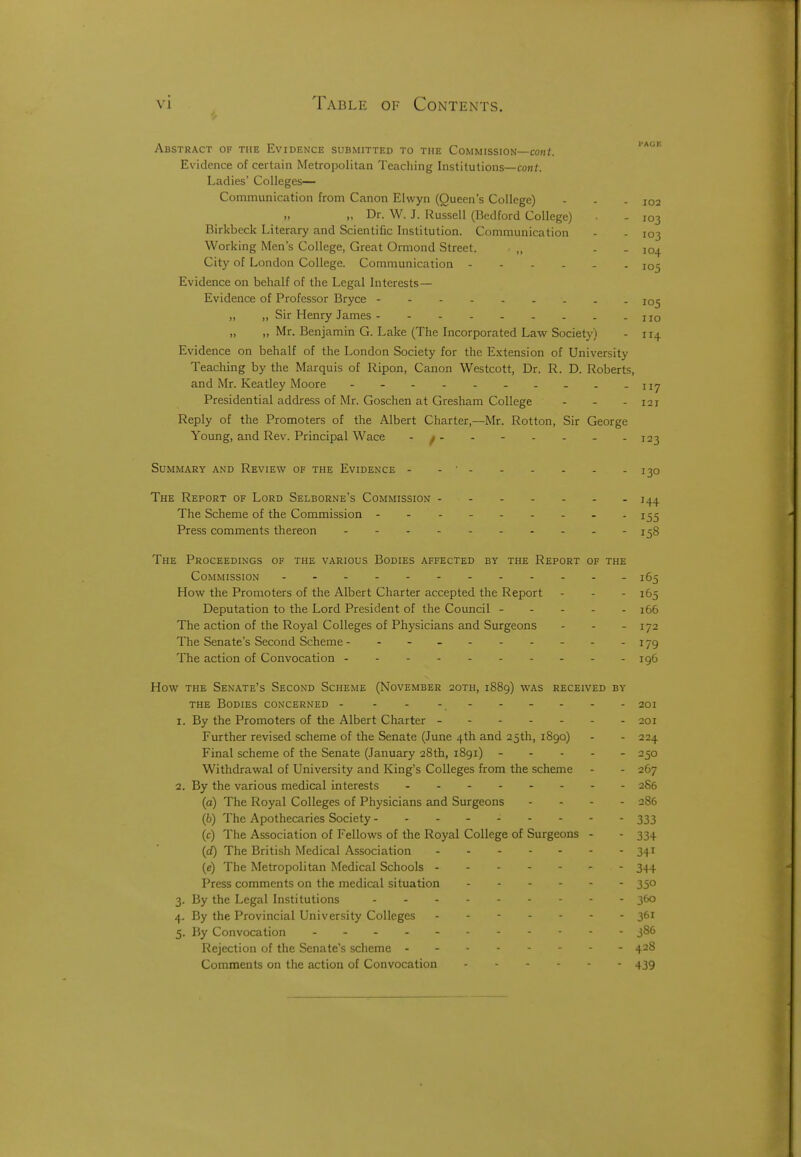 Abstract of the Evidence submitted to the Commission—coh<. Evidence of certain Metropolitan Teaching Institutions—conf. Ladies' Colleges— Communication from Canon Elwyn (Queen's College) - - - 102 „ Dr. W. J. Russell (Bedford College) - 103 Birkbeck Literary and Scientific Institution. Communication - - 103 Working Men's College, Great Ormond Street. „ - . 104 City of London College. Communication 105 Evidence on behalf of the Legal Interests— Evidence of Professor Bryce 105 „ „ Sir Henry James no ,, „ Mr. Benjamin G. Lake (The Incorporated Law Society) - 114 Evidence on behalf of the London Society for the E.\;tension of University Teaching by the Marquis of Ripon, Canon Westcott, Dr. R. D. Roberts, and Mr. Keatley Moore - - - - -117 Presidential address of Mr. Goschen at Gresham College - - - 121 Reply of the Promoters of the Albert Charter,—Mr. Rotton, Sir George Young, and Rev. Principal Wace - f - - - - - - -123 Summary and Review of the Evidence - - ■ 130 The Report of Lord Selborne's Commission - 144 The Scheme of the Commission - - - - 155 Press comments thereon - - - - -158 The Proceedings of the various Bodies affected by the Report of the Commission -165 How the Promoters of the Albert Charter accepted the Report - - - 165 Deputation to the Lord President of the Council ----- i66 The action of the Royal Colleges of Physicians and Surgeons - - - 172 The Senate's Second Scheme - - - .- -179 The action of Convocation 196 How the Senate's Second Scheme (November 2oth, 1889) was received by the Bodies concerned - - - - 201 1. By the Promoters of the Albert Charter - 201 Further revised scheme of the Senate (June 4th and 25th, 1890) - - 224 Final scheme of the Senate (January 28th, 1891) ----- 250 Withdrawal of University and King's Colleges from the scheme - - 267 2. By the various medical interests 286 (a) The Royal Colleges of Physicians and Surgeons . . - . 286 (6) The Apothecaries Society ---- 333 (c) The Association of Fellows of the Royal College of Surgeons - - 334 (cQ The British Medical Association 341 (e) The Metropolitan Medical Schools 344 Press comments on the medical situation 350 3. By the Legal Institutions 360 4. By the Provincial University Colleges ------- 361 5. By Convocation 386 Rejection of the Senate's scheme 428 Comments on the action of Convocation 439