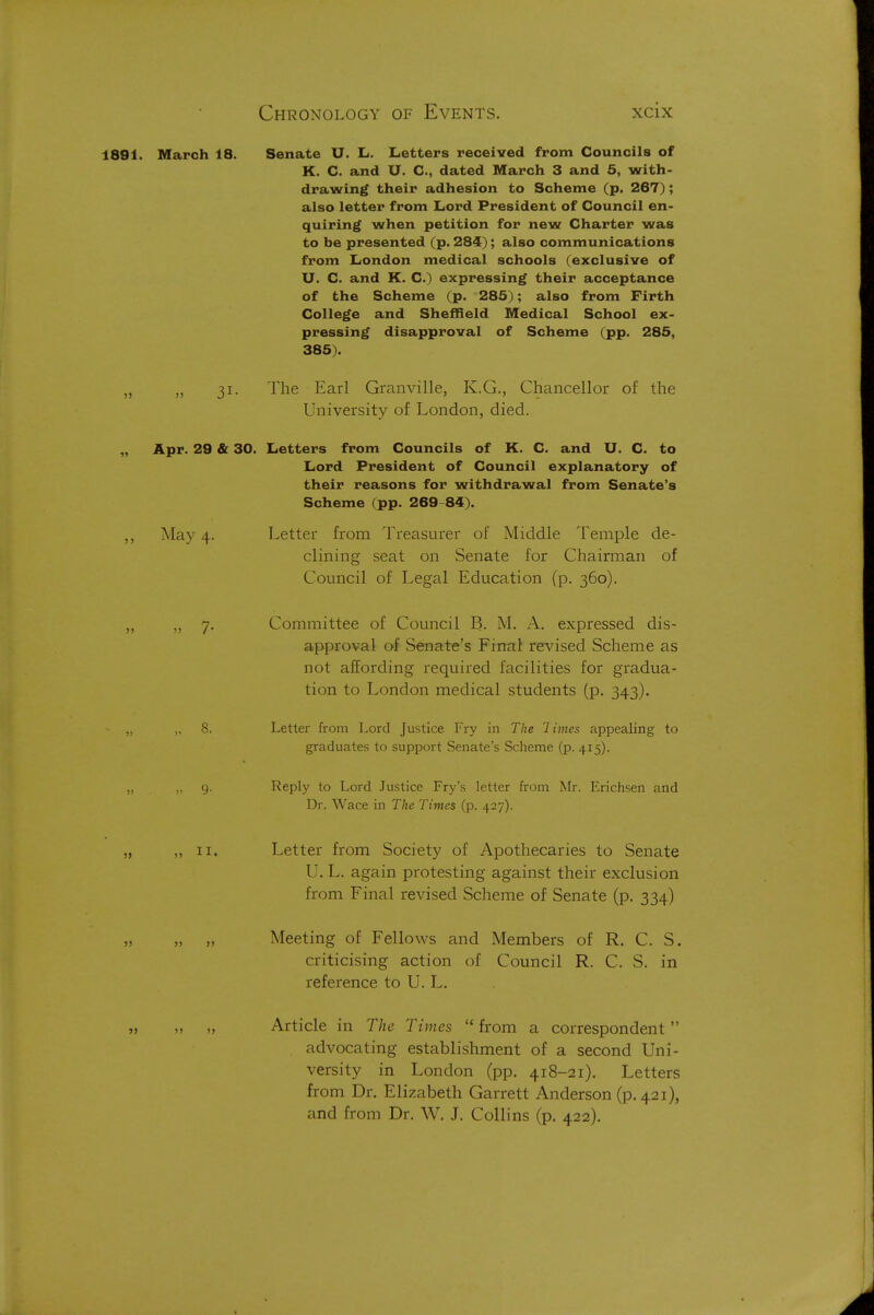 1891. March 18. Senate U. Li. Letters received from Councils of K. C. and U. C, dated March 3 and 5, with- drawing their adhesion to Scheme (p. 267); also letter from Lord President of Council en- quiring when petition for new Charter was to be presented (p. 284); also communications from London medical schools (exclusive of U. C. and K. C.) expressing their acceptance of the Scheme (p. 285); also from Firth College and Sheffield Medical School ex- pressing disapproval of Scheme (pp. 285, 385). „ „ 31. The Earl Granville, K.G., Chancellor of the University of London, died. Apr. 29 & 30. Letters from Councils of K. C. and U. C. to Lord President of Council explanatory of their reasons for withdrawal from Senate's Scheme (pp. 269-84). May 4. Letter from Treasurer of Middle Temple de- clining seat on Senate for Chairman of Council of Legal Education (p. 360). 7. Committee of Council B. M. A. expressed dis- approval of Senate's Final revised Scheme as not affording required facilities for gradua- tion to London medical students (p. 343). 8. Letter from Lord Justice Fry in The '1 imes appealing to graduates to support Senate's Scheme (p. 415). 9. Reply to Lord Justice Fry's letter from Mr. Erichsen and Dr. Wace in The Times (p. 427). ,, II. Letter from Society of Apothecaries to Senate U. L. again protesting against their exclusion from Final revised Scheme of Senate (p. 334) „ „ Meeting of Fellows and Members of R. C. S. criticising action of Council R. C. S. in reference to U. L, Article in The Times from a correspondent advocating establishment of a second Uni- versity in London (pp. 418-21). Letters from Dr. Elizabeth Garrett Anderson (p. 421), and from Dr. W. J. Collins (p. 422).