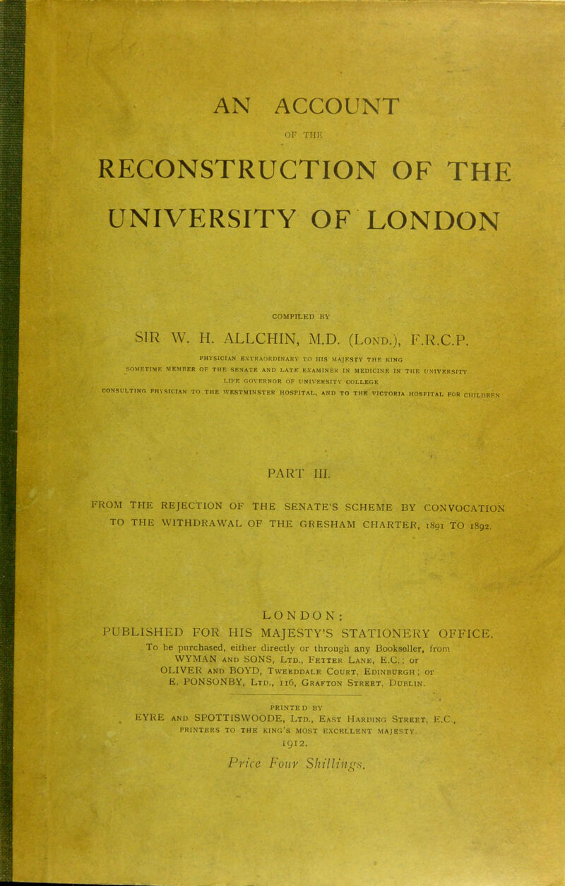 OF THK RECONSTRUCTION OF THE UNIVERSITY OF LONDON COMPILED BV SIR W. H. ALLCHIN, M.D. (Lond.), P\R.C.P. PHYSICIAN EXTRAORDINARV TO HIS MAJKSIY THE KING SOMF.TIMR MEMBER OF THF- SKNATK AND LATK HXAMINER IN MEDICINE IN THE UNIVERSITY r.IKE OOVERNOR OF UNIVERSITY COLLEGE CONSULTING PHYSICIAN TO THE WESTMINSTER HOSPITAL, AND TO THE VICTORIA HOSPITAL FOR CHILDREN PART III. FROM THE REJECTION OF THE SENATE'S SCHEME BY CONVOCATION TO THE WITHDRAWAL OF THE GRESHAM CHARTER, 1891 TO 1892. LONDON: PUBLISHED FOR HIS MAJESTY'S STATIONERY OFFICE. To be purchased, either directly or through any Bookseller, from WYMAN AND SONS, Ltd., Fetter Lane, E.C. ; or OLIVER and BOYD, Twekddale Court, Edinburgh ; or E. PONSONBY, Ltd., 116. Grafton Street, Dublin. PRINTED BY EYRE AND SPOTTiSWOODE. Ltd., East Harding Street, E.G.. PRINTERS TO THE KING'S MOST E.XCELLENT MAJESTY. 1912.