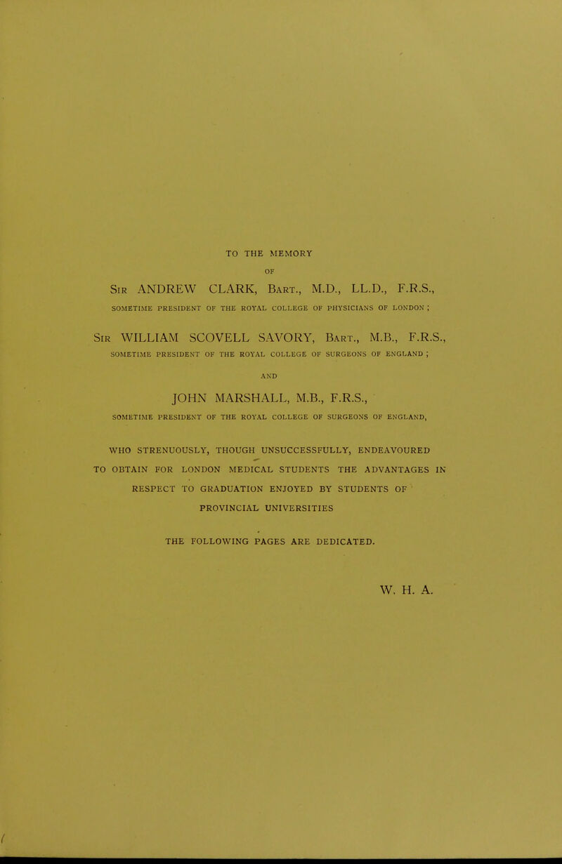 TO THE MEMORY OF Sir ANDREW CLARK, Bart., M.D., LL.D., F.R.S., SOMETIME PRESIDENT OF THE ROYAL COLLEGE OF PHYSICIANS OF LONDON ; Sir WILLIAM SCOVELL SAVORY, Bart., M.B., F.R.S., SOMETIME PRESIDENT OF THE ROYAL COLLEGE OF SURGEONS OF ENGLAND ; AND JOHN MARSHALL, M.B., F.R.S., SOMETIME PRESIDENT OF THE ROYAL COLLEGE OF SURGEONS OF ENGLAND, WHO STRENUOUSLY, THOUGH UNSUCCESSFULLY, ENDEAVOURED TO OBTAIN FOR LONDON MEDICAL STUDENTS THE ADVANTAGES IN RESPECT TO GRADUATION ENJOYED BY STUDENTS OF PROVINCIAL UNIVERSITIES THE FOLLOWING PAGES ARE DEDICATED. W. H. A.