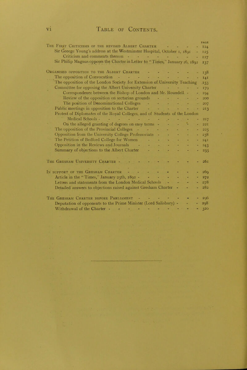 PAGE Tim First Criticisms of the revised Albert Charter - - - - 124 Sir George Young's address at the Westminster Hospital, October i, i8yi - 125 Criticism and comments thereon 127 Sir Philip Magnus opposes the Charter in Letter to Ji imes, January 26, 1892 137 Organised opposition to the Albert Charter 138 The opposition of Convocation j^i The opposition of the London Society for Extension of University Teaching 153 Committee for opposing the Albert University Charter - - - - 179 Correspondence between the Bishop of London and Mr. Roundeli - - 194 Review of the opposition on sectarian grounds 200 The position of Denominational Colleges 207 Public meetings in opposition to the Charter 213 Protest of Diplomates of the Royal Colleges, and of Students of the London Medical Schools -- 217 On the alleged granting of degrees on easy terms - - - *- - 221 The opposition of the Provincial Colleges - - 225 Opposition from the University College Professoriate 238 The Petition of Bedford College for Women 241 Opposition in the Reviews and Journals - 243 Summary of objections to the Albert Charter 255 The Gresham University Charter 261 Ln support of the Gresham Charter - 269 Article in the Times, January 25th, 1892 272 Letters and statements from the London Medical Schools . - - . 278 Detailed answers to objections raised against Gresham Charter - - - 282 The Gresham Charter before Parliament - - 296 Deputation of opponents to the Prime Minister (Lord Salisbury) - - - 298 Withdrawal of the Charter - - - - 320