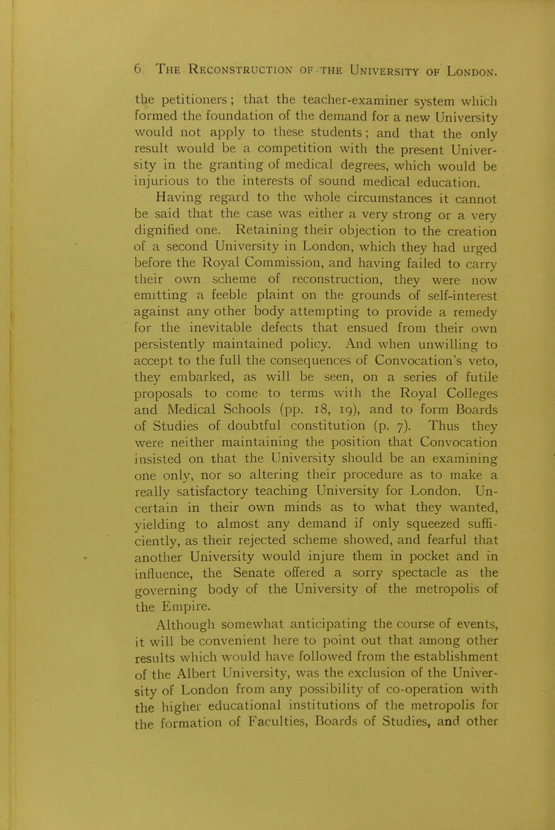 the petitioners ; that the teacher-examiner system which formed the foundation of the demand for a new University would not apply to these students ; and that the only result would be a competition with the present Univer- sity in the granting of medical degrees, which would be injurious to the interests of sound medical education. Having regard to the whole circumstances it cannot be said that the case was either a very strong or a very dignified one. Retaining their objection to the creation of a second University in London, which they had urged before the Royal Commission, and having failed to carry their own scheme of reconstruction, they were now emitting a feeble plaint on the grounds of self-interest against any other body attempting to provide a remedy for the inevitable defects that ensued from their own persistently maintained policy. And when unwilling to accept to the full the consequences of Convocation's veto, they embarked, as will be seen, on a series of futile proposals to come to terms with the Royal Colleges and Medical Schools (pp. i8, 19), and to form Boards of Studies of doubtful constitution (p. 7). Thus they were neither maintaining the position that Convocation insisted on that the University should be an examining one only, nor so altering their procedure as to make a really satisfactory teaching University for London. Un- certain in their own minds as to what they wanted, yielding to almost any demand if only squeezed suffi- ciently, as their rejected scheme showed, and fearful that another University would injure them in pocket and in influence, the Senate offered a sorry spectacle as the governing body of the University of the metropolis of the Empire. Although somewhat anticipating the course of events, it will be convenient here to point out that among other results which would have followed from the establishment of the Albert University, was the exclusion of the Univer- sity of London from any possibility of co-operation with the higher educational institutions of the metropolis for the formation of Faculties, Boards of Studies, and other