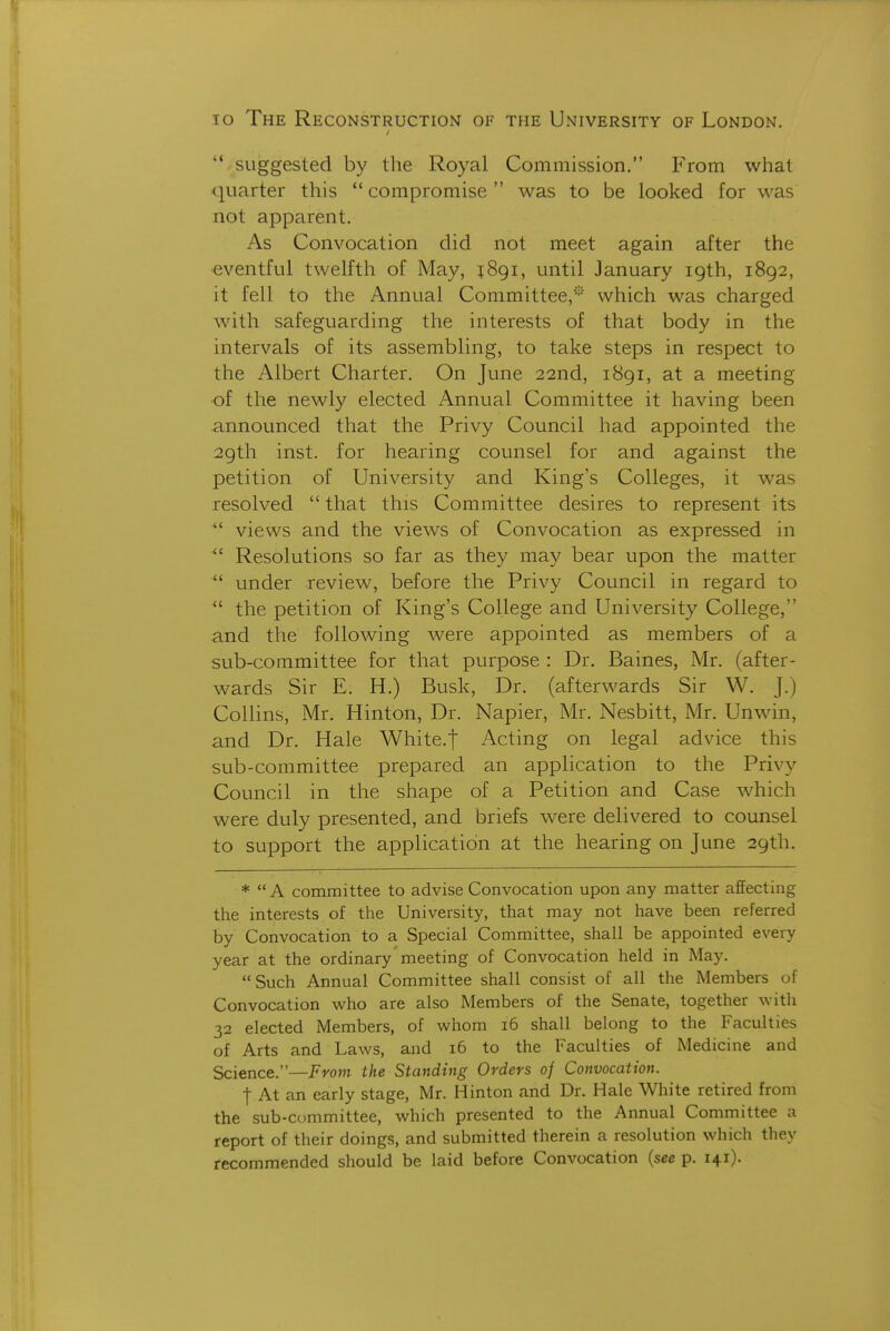 lo The Reconstruction of the University of London. '* suggested by the Royal Commission. From what quarter this  compromise  was to be looked for was not apparent. As Convocation did not meet again after the ■eventful twelfth of May, jSgi, until January 19th, 1892, it fell to the Annual Committee,* which was charged with safeguarding the interests of that body in the intervals of its assembling, to take steps in respect to the Albert Charter. On June 22nd, 1891, at a meeting •of the newly elected Annual Committee it having been announced that the Privy Council had appointed the 29th inst. for hearing counsel for and against the petition of University and King's Colleges, it was resolved  that this Committee desires to represent its  views and the views of Convocation as expressed in ^' Resolutions so far as they may bear upon the matter  under review, before the Privy Council in regard to  the petition of King's College and University College, and the following were appointed as members of a sub-committee for that purpose : Dr. Baines, Mr. (after- wards Sir E. H.) Busk, Dr. (afterwards Sir W. J.) Collins, Mr. Hinton, Dr. Napier, Mr. Nesbitt, Mr. Unwin, and Dr. Hale White.j Acting on legal advice this sub-committee prepared an application to the Privy Council in the shape of a Petition and Case which were duly presented, and briefs were delivered to counsel to support the application at the hearing on June 29th. *  A committee to advise Convocation upon any matter affecting the interests of the University, that may not have been referred by Convocation to a Special Committee, shall be appointed every year at the ordinary'meeting of Convocation held in May. Such Annual Committee shall consist of all the Members of Convocation who are also Members of the Senate, together with 32 elected Members, of whom 16 shall belong to the Faculties of Arts and Laws, and 16 to the Faculties of Medicine and Science.—From the Standing Orders of Convocation. t At an early stage, Mr. Hinton and Dr. Hale White retired from the sub-committee, which presented to the Annual Committee a report of their doings, and submitted therein a resolution which they recommended should be laid before Convocation {see p. 141).