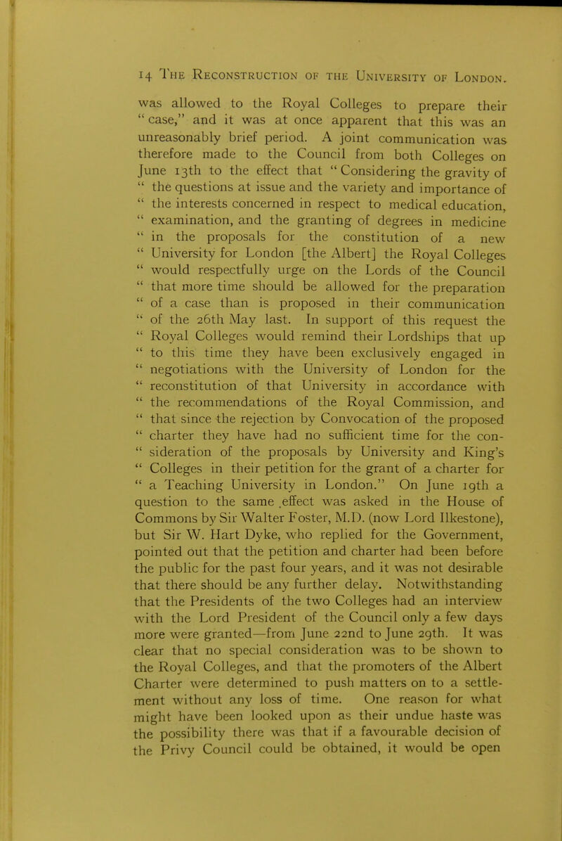 was allowed to the Royal Colleges to prepare their  case, and it was at once apparent that this was an unreasonably brief period. A joint communication was therefore made to the Council from both Colleges on June 13th to the effect that  Considering the gravity of  the questions at issue and the variety and importance of  the interests concerned in respect to medical education,  examination, and the granting of degrees in medicine  in the proposals for the constitution of a new  University for London [the Albert] the Royal Colleges  would respectfully urge on the Lords of the Council  that more time should be allowed for the preparation  of a case than is proposed in their communication  of the 26th May last. In support of this request the  Royal Colleges would remind their Lordships that up  to this time they have been exclusively engaged in  negotiations with the University of London for the *' reconstitution of that University in accordance with  the recommendations of the Royal Commission, and  that since the rejection by Convocation of the proposed  charter they have had no sufficient time for the con-  sideration of the proposals by University and King's *' Colleges in their petition for the grant of a charter for  a Teaching University in London. On June 19th a question to the same .effect was asked in the House of Commons by Sir Walter Foster, M.D. (now Lord Ilkestone), but Sir W. Hart Dyke, who replied for the Government, pointed out that the petition and charter had been before the public for the past four years, and it was not desirable that there should be any further delay. Notwithstanding that the Presidents of the two Colleges had an interview with the Lord President of the Council only a few days more were granted—from June 22nd to June 2gth. It was clear that no special consideration was to be shown to the Royal Colleges, and that the promoters of the Albert Charter were determined to push matters on to a settle- ment without any loss of time. One reason for what might have been looked upon as their undue haste was the possibility there was that if a favourable decision of the Privy Council could be obtained, it would be open