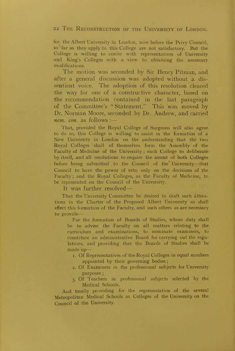 for the Albert University in London, now before the Privy Council, so far as they apply to this College are not satisfactory. But the College is willing to confer with representatives of Univiersity and King's Colleges with a view to obtaining the necessary modifications. The motion was seconded by Sir Henry Pitman, and after a general discussion was adopted without a dis- sentient voice. The adoption of this resolution cleared the way for one of a constructive character, based on the recommendation contained in the last paragraph of the Committee's  Statement. This was moved by Dr. Norman Moore, seconded by Dr. Andrew, and carried nem. con. as follows:— That, provided the Royal College of Surgeons will also agree to do so, this College is willing to assist in the formation of a New University in London on the understanding that the two Royal Colleges shall of themselves form the Assembly of the Faculty of Medicine of the University ; each College to deliberate by itself, and all resolutions to require the assent of both Colleges before being submitted to the Council of the University—that Council to have the power of veto only on the decisions of the Faculty ; and the Royal Colleges, as the Faculty of Medicine, to be represented on the Council of the University. It was further resolved— That the University Committee be desired to draft sucli altera- tions in the Charter of the Proposed Albert University as shall effect this formation of the Faculty, and such others as are necessary to provide— For the formation of Boards of Studies, whose duty shall be to advise the Faculty on all matters relating to the curriculum and examinations, to nominate examiners, to constitute an administrative Board for carrying out the regu- lations, and providing that the Boards of Studies shall be made up— 1. Of Representatives of the Royal Colleges in equal numbers appointed by their governing bodies; 2. Of Examiners in the professional subjects for University purposes ; 3. Of Teachers in professional subjects selected by the Medical Schools. Aud hnally providing for the representation of the several Metropolitan Medical Schools as Colleges of the University on the Council of the University.