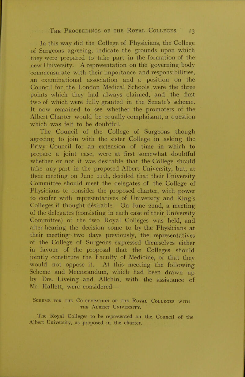 In this way did the College of Physicians, the College of Surgeons agreeing, indicate the grounds upon which they were prepared to take part in the formation of the new University. A representation on the governing body commensurate with their importance and responsibilities, an examinational association and a position on the Council for the London Medical Schools were the three points which they had always claimed, and the first two of which were fully granted in the Senate's scheme. It now remained to see whether the promoters of the Albert Charter would be equally complaisant, a question which was felt to be doubtful. The Council of the College of Surgeons though agreeing to join with the sister College in asking the Privy Council for an extension of time in which to prepare a joint case, were at first somewhat doubtful whether or not it was desirable that the College should take any part in the proposed Albert University, but, at their meeting on June nth, decided that their University Committee should meet the delegates of the College of Physicians to consider the proposed charter, with power to confer with representatives of University and King's Colleges if thought desirable. On June 22nd, a meeting of the delegates (consisting in each case of their University Committee) of the two Royal Colleges was held, and after hearing the decision come to by the Physicians at their meeting- two days previously, the representatives of the College of Surgeons expressed themselves either in favour of the proposal that the Colleges should jointly constitute the Faculty of Medicine, or that they would not oppose it. At this meeting the following Scheme and Memorandum, which had been drawn up by Drs. Liveing and Allchin, with the assistance of Mr. Hallett, were considered— Scheme for the Co-operation of the Royal Colleges with THE Albert University. The Royal Colleges to be represented on the Council of the Albert University, as proposed in the charter.