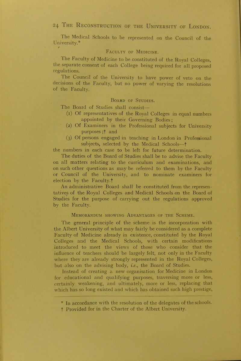 The Medical Schools to be represented on the Council of the University.* Faculty of Medicine. The Faculty of Medicine to be constituted of the Royal Colleges, the separate consent of each College being required for all proposed regulations. The Council of the University to have power of veto on the decisions of the Faculty, but no power of varying the resolutions of the Faculty. Board of Studies. The Board of Studies shall consist— (1) Of representatives of the Royal Colleges in equal numbers appointed by their Governing Bodies; (2) Of Examiners in the Professional subjects for University purposes ;t and (3) Of persons engaged in teaching in London in Professional subjects, selected by the Medical Schools—t the numbers in each case to be left for future determination. The duties of the Board of Studies shall be to advise the Faculty on all matters relating to the curriculum and examinations, and on such other questions as may be referred to them by the Faculty or Council of the University, and to nominate examiners for election by the Faculty.t An administrative Board shall be constituted from the represen- tatives of the Royal Colleges and Medical Schools on the Board of Studies for the purpose of carrying out the regulations approved by the Faculty. Memorandum showing Advantages of the Scheme. The general principle of the scheme is the incorporation with the Albert University of what may fairly be considered as a complete Faculty of Medicine already in existence, constituted by the Royal Colleges and the Medical Schools, with certain modifications introduced to meet the views of those who consider that the influence of teachers should be largely felt, not only in the Faculty where they are already strongly represented in the Royal Colleges, but also on the advising body, i.e., the Board of Studies. Instead of creating a new organisation for Medicine in London for educational and qualifying purposes, traversing more or less, certainly weakening, and ultimately, more or less, replacing that which has so long existed and which has obtained such high prestige, * In accordance with the resolution of the delegates of the schools, t Provided for in the Charter of the Albert University.