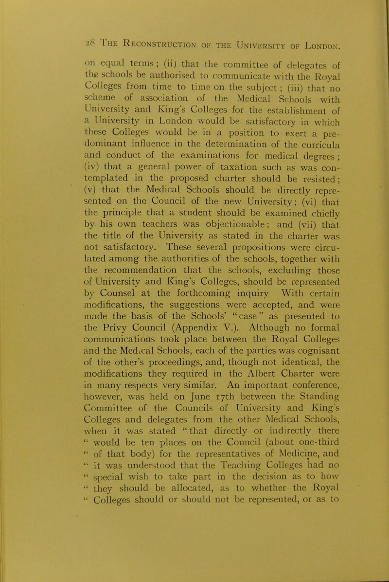 on equal terms; (ii) that the committee of delegates of the schools be authorised to communicate with the Royal Colleges from time to time on the subject ; (iii) that no scheme of association of the Medical Schools with University and King's Colleges for the estabUshment of a University in London would be satisfactory in which these Colleges would be in a position to exert a pre- dominant influence in the determination of the curricula and conduct of the examinations for medical degrees ; (iv) that a general power of taxation such as was con- templated in the proposed charter should be resisted; (v) that the Medical Schools should be directly repre- sented on the Council of the new University; (vi) that the principle that a student should be examined chiefly by his own teachers was objectionable; and (vii) that the title of the University as stated in the charter was not satisfactory. These several propositions were circu- lated among the authorities of the schools, together with the recommendation that the schools, excluding those of University and King's Colleges, should be represented by Counsel at the forthcoming inquiry With certain modifications, the suggestions were accepted, and were made the basis of the Schools'  case as presented to the Privy Council (Appendix V.). Although no formal communications took place between the Royal Colleges and the Medical Schools, each of the parties was cognisant of the other's proceedings, and, though not identical, the modifications they required in the Albert Charter were in many respects very similar. An important conference, however, was held on June 17th between the Standing Committee of the Councils of University and King's Colleges and delegates from the other Medical Schools, when it was stated that directly or indirectly there  would be ten places on the Council (about one-third  of that body) for the representatives of Medicine, and  it was understood that the Teaching Colleges had no  special wish to take part in the decision as to how  they should be allocated, as to whether the Royal  Colleges should or should not be represented, or as to