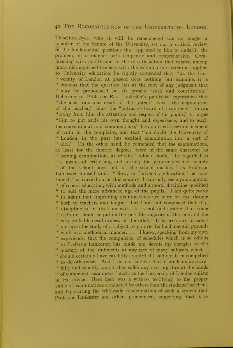 Thiselton-Dyer, who it will be remembered was no longer a member of the Senate of the University, set out a critical review of the fundamental questions that appeared to him to underlie the problem, in a manner both temperate and comprehensive. Com- mencing with an allusion to the dissatisfaction that existed among many distinguished teachers with the examination system as applied to University education, he rightly contended that  as the Uni-  versity of London at present does nothing but examine, it is  obvious that the question lies at the root of any judgment that  may be pronounced on its present work and constitution. Referring to Professor Ray Lankester's published expressions that  the most injurious result of the system was  the degradation of the teacher, since the  intrusive board of examiners draws '* away from him the attention and respect of his pupils, or urges  him to put aside his own thought and experience, and to teach the conventional and commonplace, he admitted a certain element of truth in the complaint, and that  no doubt the University of  London in the past has exalted examination into a sort of *' idol. On the other hand, he contended that the examinations, at least for the inferior degrees, were of the same character as  leaving examinations at schools which should  be regarded as  a means of criticising and testing the performance not merely  of the school boys but of the school masters, as Professor Lankester himself said. Now, in University education, he con- tinued,  as carried on in this country, I can only see a prolongation  of school education, with methods and a moral discipline modified  to suit the more advanced age of the pupils. I am quite ready  to admit that impending examinations are more or less irksome  both to teachers and taught; but I am not convinced that that  discipline is in itself an evil. It is not undesirable that some  restraint should be put on the possible vagaries of the one and the  very probable desultoriness of the other. It is necessary in enter-  ing upon the study of a subject to go over its fundamental ground-  work in a methodical manner. . . I know, speaking from my own  experience, that the compulsion of schedules which is so odious  to Professor Lankester, has made me devote my energies to the  mastery of the rudiments at any rate of many subjects which I.  should certainly have carefully avoided if I had not been compelled to do otherwise. And I do not believe that if students are care- fully and soundly taught they suffer any real injustice at the hands  of competent examiners  such as the University of London enlists in its service. Here then was a witness testifying to the proper value of examinations conducted by others than the students' teachers, and deprecating the wholesale condemnation of such a system that Professor Lankester and others pronounced, supporting, that is to