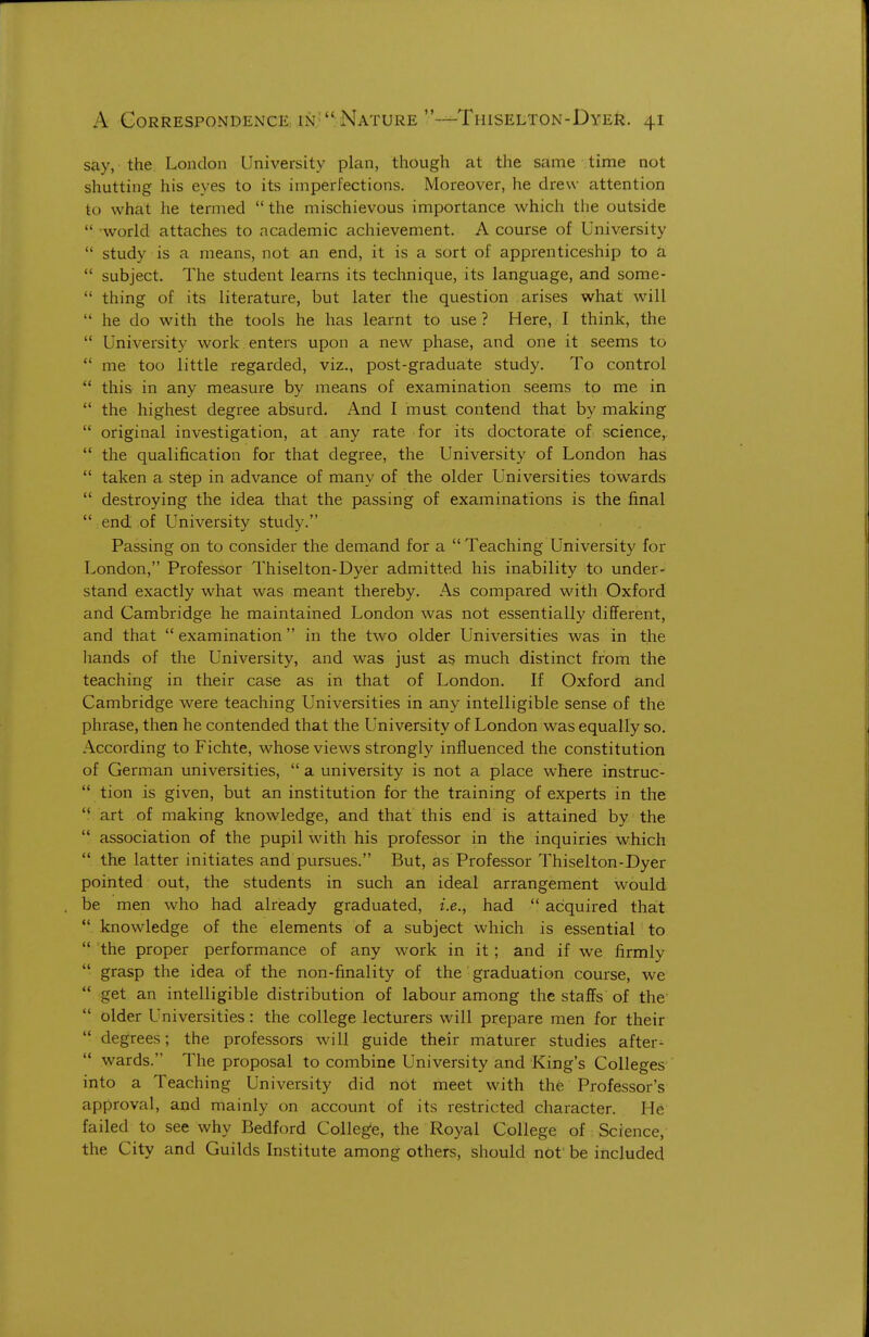 say, the London University plan, though at the same time not shutting his eyes to its imperfections. Moreover, he drew attention to what he termed  the mischievous importance which the outside  world attaches to academic achievement. A course of University  study is a means, not an end, it is a sort of apprenticeship to a  subject. The student learns its technique, its language, and some-  thing of its literature, but later the question arises what will  he do with the tools he has learnt to use ? Here, I think, the  University work enters upon a new phase, and one it seems to  me too little regarded, viz., post-graduate study. To control  this in any measure by means of examination seems to me in  the highest degree absurd. And I must contend that by making  original investigation, at any rate for its doctorate of science,.  the qualification for that degree, the University of London has  taken a step in advance of many of the older Universities towards  destroying the idea that the passing of examinations is the final  end of University study. Passing on to consider the demand for a Teaching University for London, Professor Thiselton-Dyer admitted his inability to under- stand exactly what was meant thereby. As compared with Oxford and Cambridge he maintained London was not essentially different, and that examination in the two older Universities was in the hands of the University, and was just as much distinct from the teaching in their case as in that of London. If Oxford and Cambridge were teaching Universities in any intelligible sense of the phrase, then he contended that the University of London was equally so. According to Fichte, whose views strongly influenced the constitution of German universities,  a university is not a place where instruc-  tion is given, but an institution for the training of experts in the  art of making knowledge, and that this end is attained by the  association of the pupil with his professor in the inquiries which  the latter initiates and pursues. But, as Professor Thiselton-Dyer pointed out, the students in such an ideal arrangement would be men who had already graduated, i.e., had  acquired that  knowledge of the elements of a subject which is essential to  the proper performance of any work in it; and if we firmly  grasp the idea of the non-finality of the graduation course, we  get an intelligible distribution of labour among the staffs of the  older Universities: the college lecturers will prepare men for their  degrees; the professors will guide their maturer studies after-  wards. The proposal to combine University and living's Colleges into a Teaching University did not meet with the Professor's approval, and mainly on account of its restricted character. He failed to see why Bedford Colleg'e, the Royal College of Science, the City and Guilds Institute among others, should not be included