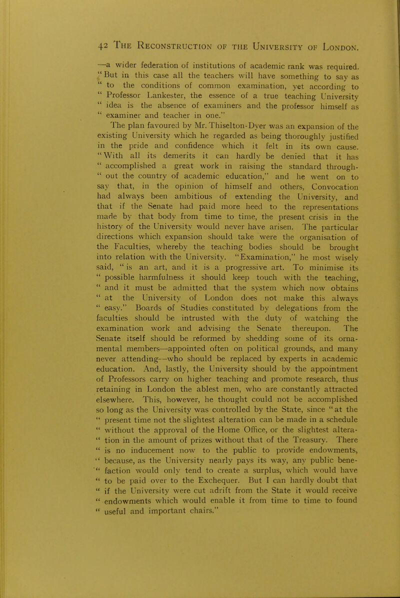 —a wider federation of institutions of academic rank was required. ^' But in this case all the teachers will have something to say as  to the conditions of common examination, yet according to  Professor Lankester, the essence of a true teaching University  idea is the absence of examiners and the professor himself as  examiner and teacher in one. The plan favoured by Mr, Thiselton-Dyer was an expansion of the existing University which he regarded as being thoroughly justified in the pride and confidence which it felt in its own cause. With all its demerits it can hardly be denied that it has  accomplished a great work in raising the standard through-  out the country of academic education, and he went on to say that, in the opinion of himself and others, Convocation had always been ambitious of extending the University, and that if the Senate had paid more heed to the representations made by that body from time to time, the present crisis in the history of the University would never have arisen. The i)articular directions which expansion should take were the organisation of the Faculties, whereby the teaching bodies should be brought into relation with the University. Examination, he most wisely said,  is an art, and it is a progressive art. To minimise its  possible harmfulness it should keep touch with the teaching,  and it must be admitted that the system which now obtains  at the University of London does not make this always  easy. Boards of Studies constituted by delegations from the faculties should be intrusted with the duty of watching the examination work and advising the Senate thereupon. The Senate itself should be reformed by shedding some of its orna- mental members—appointed often on political grounds, and many never attending—who should be replaced by experts in academic education. And, lastly, the University should by the appointment of Professors carry on higher teaching and promote research, thus' retaining in London the ablest men, who are constantly attracted elsewhere. This, however, he thought could not be accomplished so long as the University was controlled by the State, since at the  present time not the slightest alteration can be made in a schedule  without the approval of the Home Office, or the slightest altera-  tion in the amount of prizes without that of the Treasury. There  is no inducement now to the public to provide endowments,  because, as the University nearly pays its way, any public bene-  faction would only tend to create a surplus, which would have  to be paid over to the Exchequer. But I can hardly doubt that  if the University were cut adrift from the State it would receive  endowments which would enable it from time to time to found  useful and important chairs.