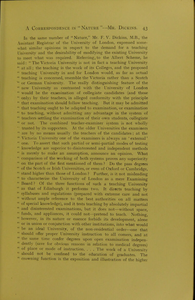 In the same number of  Nature, Mr. F. V. Dickins, M.B., the Assistant Registrar of the University of London, expressed some- what similar opinions in respect to the demand for a teaching University and the desirability of modifying the existing University to meet what was required. Referring, to the Albert Scheme, he said:  The Victoria University is not in fact a teaching University  at all; the teaching is the work of its Colleges, and the proposed  teaching University in and for London would, as far as actual  teaching is concerned, resemble the Victoria rather than a Scotch or German University. The really distinguishing feature of the  new University as contrasted with the University of London  would be the examination of collegiate candidates (and those  only; by their teachers, in alleged conformity wath the principle  that examination should follow^ teaching. But it may be admitted  that teaching ought to be adapted to examination, or examination  to teaching, without admitting any advantage in the system of  teachers settling the examination of their own students, collegiate  or not. The combined teacher-examiner system is not wholly  trusted by its supporters. At the older Universities the examiners  are by no means usually the teachers of the candidates ; at the  Victoria University one of the examiners is always an ' external'  one. To assert that such partial or semi-partial modes of testing  knowledge are superior to disinterested and independent methods  is merely to make an assumption, announce an opinion. What  comparison of the working of both systems proves any superiority  on the part of the first mentioned of them ? Do the pass degrees  of the Scotch or Irish Universities, or even of Oxford or Cambridge,  stand higher than those of London ? Further, is it not misleading  to characterise the University of London as a mere Examining  Board ? Of the three functions of such a teaching University  as that of Edinburgh it performs two. It directs teaching by  syllabuses and regulations (prepared with extreme care and not  without ample reference to the best authorities on all matters  of special knowledge), and it tests teaching by absolutely impartial  and disinterested examinations, but it does not—without space,  funds, and appliances, it could not—pretend to teach. Nothing, however, in its nature or essence forbids its development, alone or in union or conjunction with other institutions, into what would be an ideal University, of the non-residential order—one that should offer proper University instruction to all comers, and at the same time confer degrees upon open examination indepen- dently (save for obvious reasons in relation to medical degrees)  of place or mode of instruction. . . . The work of a University  should not be confined to the education of graduates. The  crowning function is the exposition and illustration of the higher