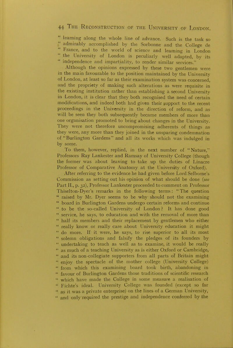  learning along the whole line of advance. Such is the task so admirably accomplished by the Sorbonne and the College de France, and to the world of science and learning in London the University of London is peculiarly well adapted, by its independence and impartiality, to render similar services. Although the opinions expressed by these two gentlemen were in the main favourable to the position maintained by the University of London, at least so far as their examination system was concerned, and the propriety of making such alterations as were requisite in the existing institution rather than establishing a second University in London, it is clear that they both recognised the need of certain modifications, and indeed both had given their support to the recent proceedings in ihe University in the direction of reform, and as will be seen they both subsequently became members of more than one organisation promoted to bring about changes in the University. They were not therefore uncompromising adherents of things as they were, any more than they joined in the unsparing condemnation of Burlington Gardens and all its works which was indulged in by some. To them, however, replied, in the next number of Nature, Professors Ray Lankester and Ramsay of University College (though the former was about leaving to take up the duties of Linacre Professor of Comparative Anatomy at the University of Oxford). After referring to the evidence he had given before Lord Selbome's Commission as setting out his opinion of what should be done (see Part II., p. 32), Professor Lankester proceeded to comment on Professor Thiselton-Dyer's remarks in the following terms:  The question  raised by Mr. Dyer seems to be why should not the examining  board in Burlington Gardens undergo certain reforms and continue  to be the so-called University of London ? It has done good  service, he says, to education and with the removal of more than  half its members and their replacement by gentlemen who either  really know or really care about University education it might  do more. If it were, he says, to rise superior to all its most  solemn obligations and falsify the pledges of its founders by  undertaking to teach as well as to examine, it would be really  as much of a teaching L'niversity as is either Oxford or Cambridge)  and its non-collegiate supporters from all parts of Britain might  enjoy the spectacle of the mother college (University College)  from which this examining board took birth, abandoning in  favour of Burlington Gardens those traditions of scientific research  which have made the College in some measure a realisation of  Fichte's ideal. University College was founded (except so far  as it was a private enterprise) on the lines of a German University,  and only required the prestige and independence conferred by the