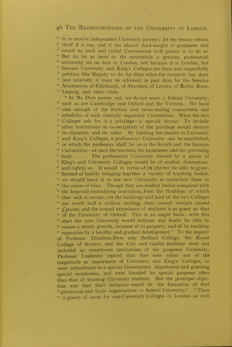 fit to receive independent University powers; let the Senate reform ^' itself if it can, and if the absurd dead-weight of graduates tied  round its neck and called Convocation will permit it to do so. But do let us have in the meanwhile a genuine professorial  university set on foot in London, not because it is London, but  because University and King's Colleges are there and respectfully  petition Her Majesty to do for them what the monarch has done  (not unwisely it must be allowed) in past days for the Senatus  Academicus of Edinburgh, of Aberdeen, of Leyden, of Berlin, Bonn,  Leipzig, and other cities. . . .  As Mr. Dyer points out, we do not want a federal University,  such as are Cambridge and Oxford and the Victoria. We have *' seen enough of the friction and never-ending committees and  schedules of such clumsily organised Universities. What the two  Colleges ask for is a privilege—a special favour. To include  other institutions as co-recipients of the privilege would destroy  its character and its value. By limiting the charter to University  and King's Colleges, a professorial University can be established,  in which the professors shall be as in the Scotch and the German  Universities—at once the teachers, the examiners, and the governing  body The professorial University formed by a union of  King's and University Colleges would be of modest dimensions,  and rightly so. It would in virtue of its charter be able to grow.  Instead of hastily bringing together a variety of teaching bodies,  we should leave it to the new University to assimilate them in  the course of time. Though they are modest bodies compared with  the Imperial centralising institution, from the thraldom of which  they seek to escape, yet the buildings and land of the two Colleges  are worth half a million sterling, their annual receipts exceed  iTsO'OOO' annual attendance of students is as great as that  of the University of Oxford. This is an ample basis ; with this  start the new University would without any doubt be able to  ensure a steady growth, increase of its property, and of its teaching  capacities by a healthy and gradual development. To the inquiry of Professor Thiselton-Dyer why Bedford College, the Royal College of Science, and the City and Guilds Institute were not included as constituent institutions of the proposed University, Professor Lankester replied that they were either not of the magnitude or importance of University and King's Colleges, or were subordinate to a special Government department and granting special certificates, and were founded for special purposes other than that of training University students. But the principal objec- tion was that their inclusion would be the formation of that  pernicious and futile organisation—a federal University.  There  is plenty of room for non-University Colleges in London as well